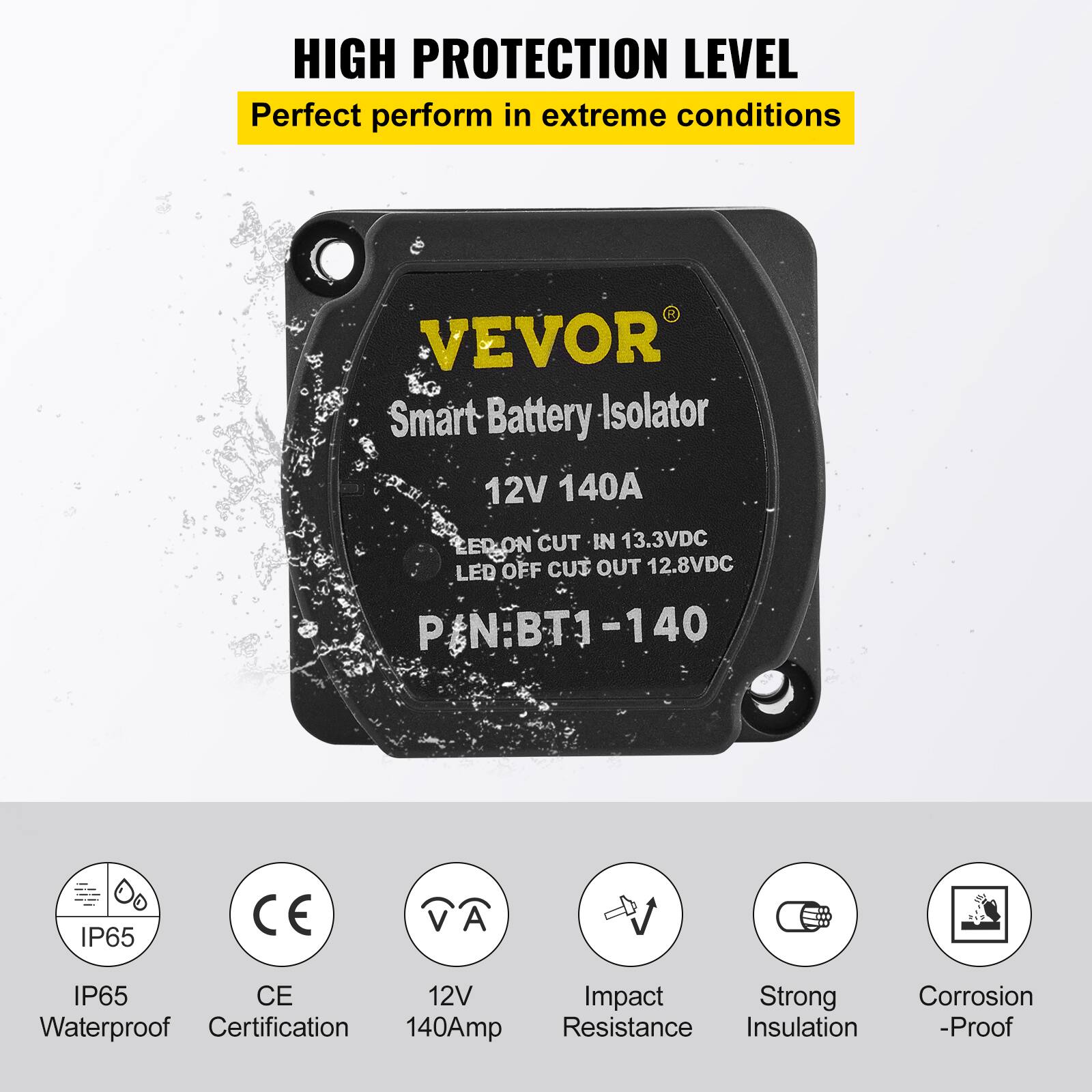HIGH PROTECTION LEVEL  
Perfect perform in extreme conditions  

VEVOR Smart Battery Isolator  
12V 140A  
LED ON CUT IN 13.3VDC  
LED OFF CUT OUT 12.8VDC  
P/N: BT1-140  

IP65  
CE  
12V  
140Amp  
Impact Resistance  
Strong Insulation  
Corrosion -Proof  
Waterproof Certification