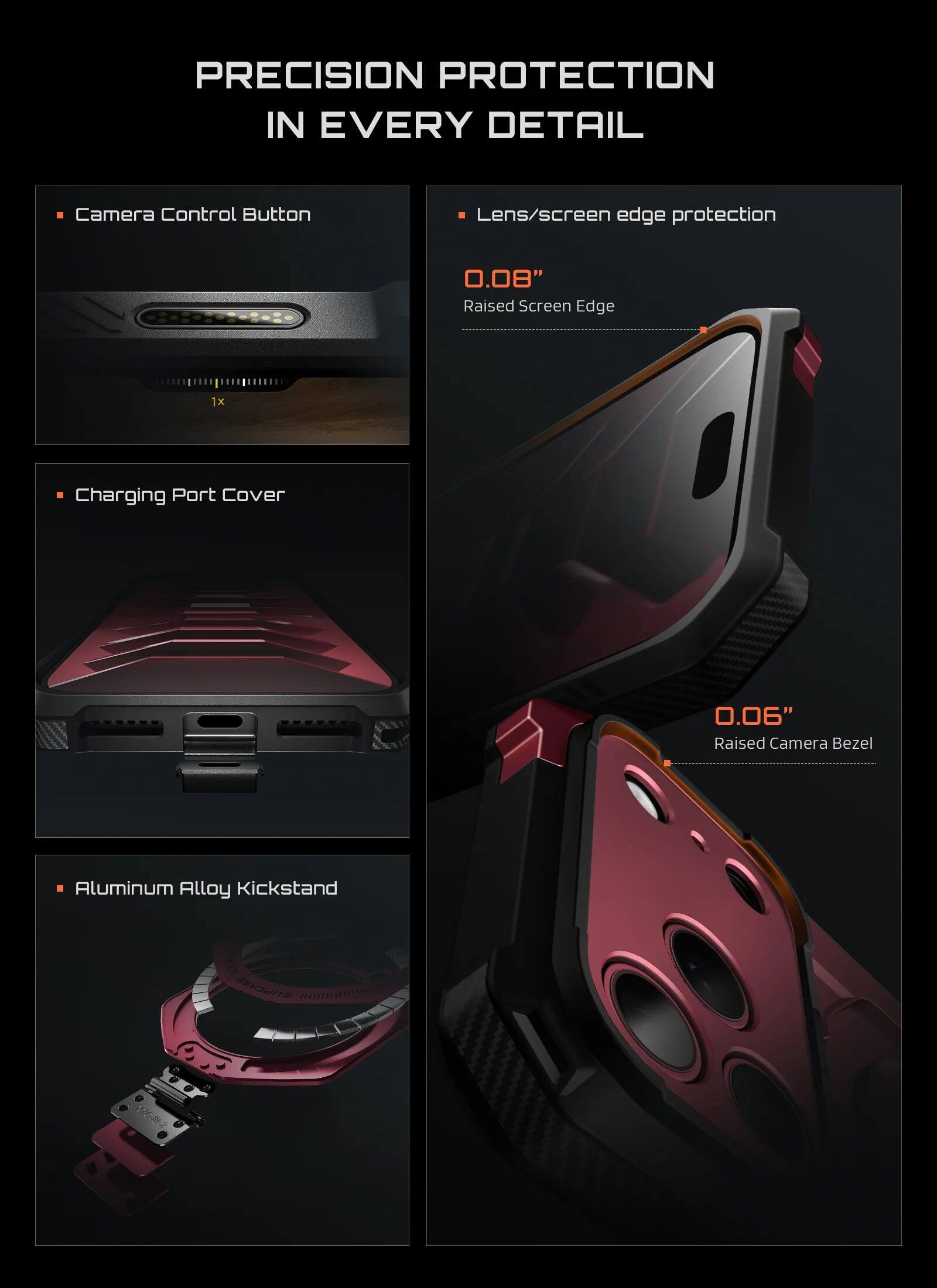 PRECISION PROTECTION IN EVERY DETAIL

- Camera Control Button
- Lens/screen edge protection
  - 0.08" Raised Screen Edge
- Charging Port Cover
  - 0.06" Raised Camera Bezel
- Aluminum Alloy Kickstand