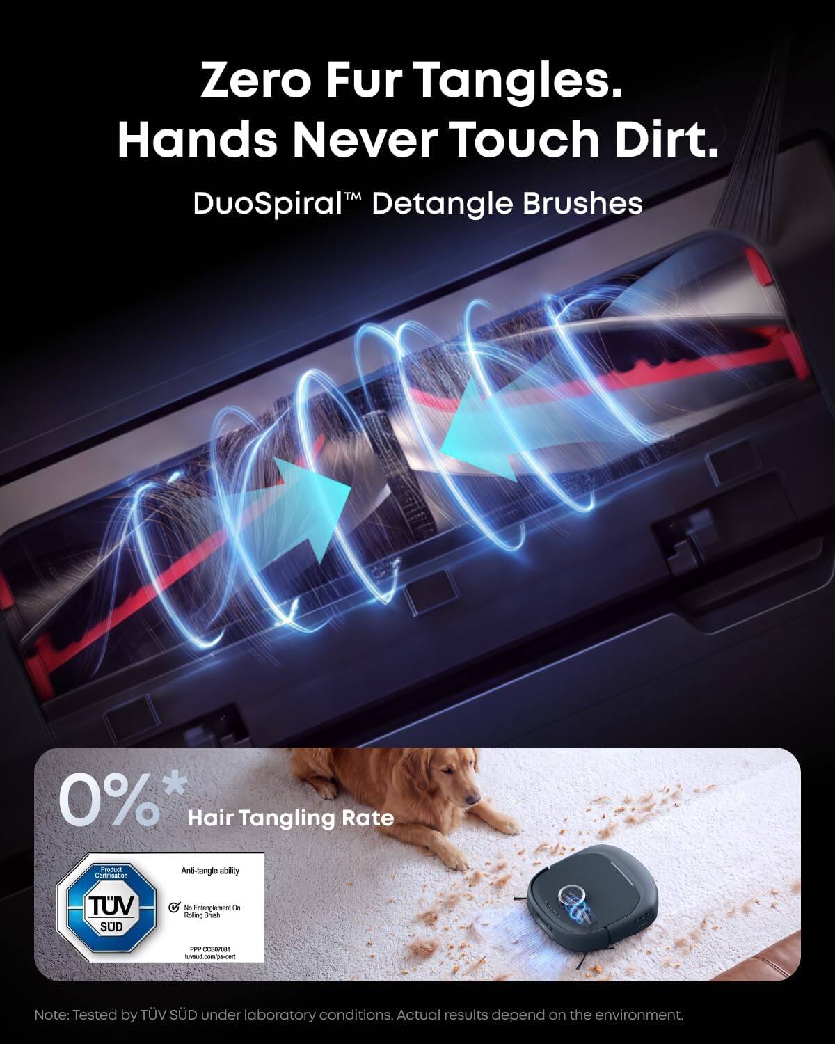 Zero Fur Tangles. Hands Never Touch Dirt.  
DuoSpiral™ Detangle Brushes  

0%* Hair Tangling Rate  

Product Certification  
Anti-tangle ability  
TÜV SÜD  
No Entanglement On Rolling Brush  
PPP:CC807081  

Note: Tested by TÜV SÜD under laboratory conditions. Actual results depend on the environment.