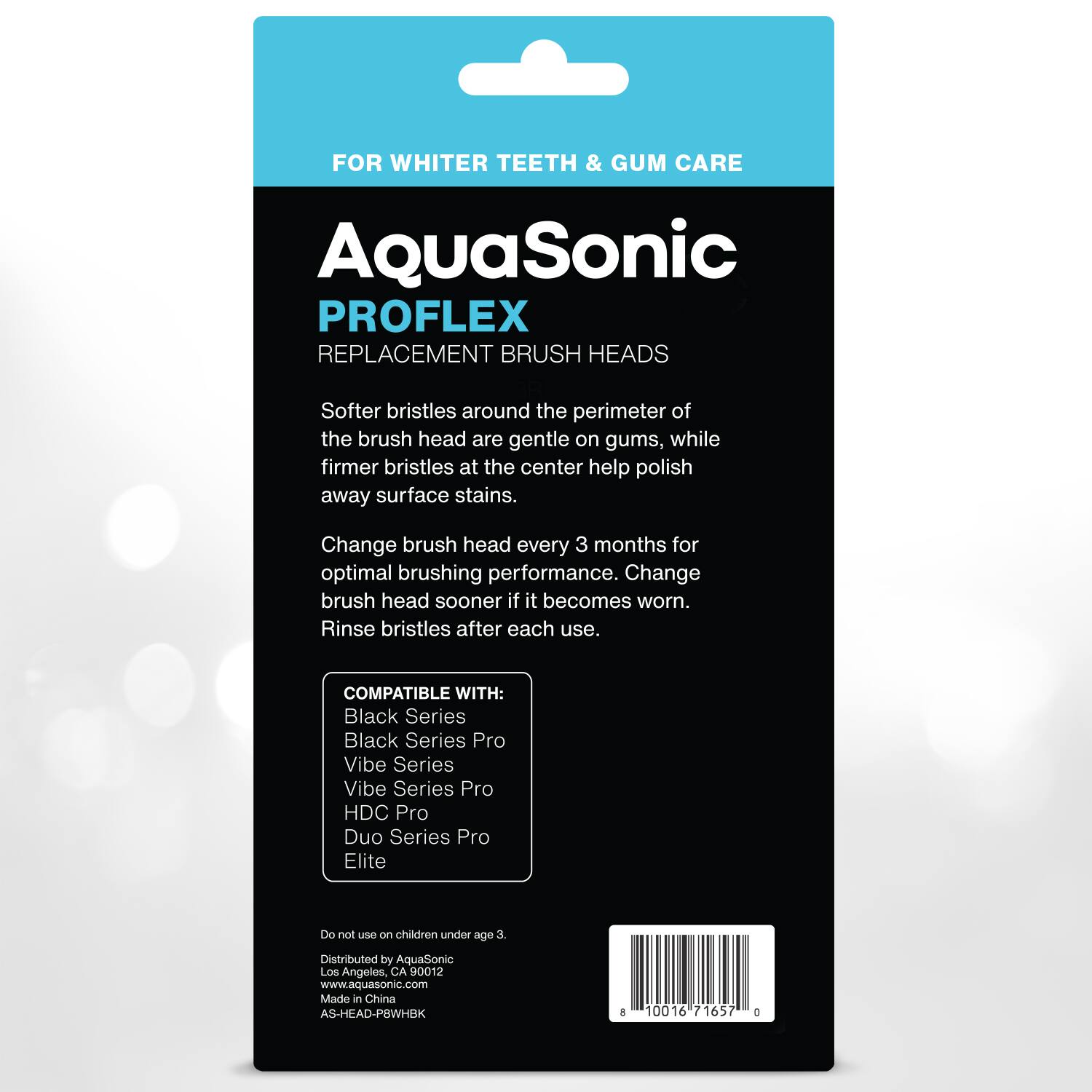 FOR WHITER TEETH & GUM CARE

AquaSonic  
PROFLEX  
REPLACEMENT BRUSH HEADS

Softer bristles around the perimeter of the brush head are gentle on gums, while firmer bristles at the center help polish away surface stains.

Change brush head every 3 months for optimal brushing performance. Change brush head sooner if it becomes worn. Rinse bristles after each use.

COMPATIBLE WITH:  
Black Series  
Black Series Pro  
Vibe Series  
Vibe Series Pro  
HDC Pro  
Duo Series Pro  
Elite

Do not use on children under age 3.

Distributed by AquaSonic  
Los Angeles, CA 90012  
www.aquasonic.com  
Made in China  
AS-HEAD-P8WHBK  
10016 71657