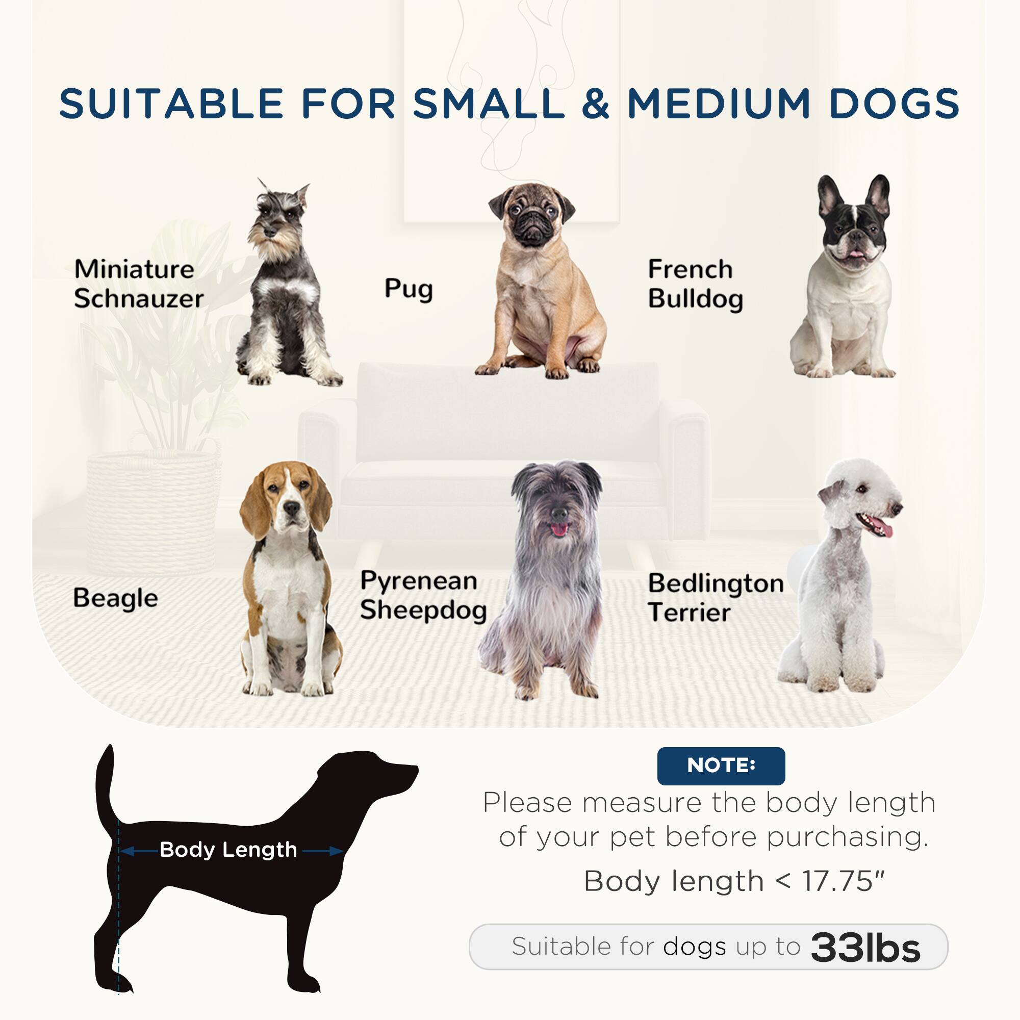 SUITABLE FOR SMALL & MEDIUM DOGS

- Miniature Schnauzer
- Pug
- French Bulldog
- Beagle
- Pyrenean Sheepdog
- Bedlington Terrier

NOTE: Please measure the body length of your pet before purchasing. Body length < 17.75" Suitable for dogs up to 33lbs