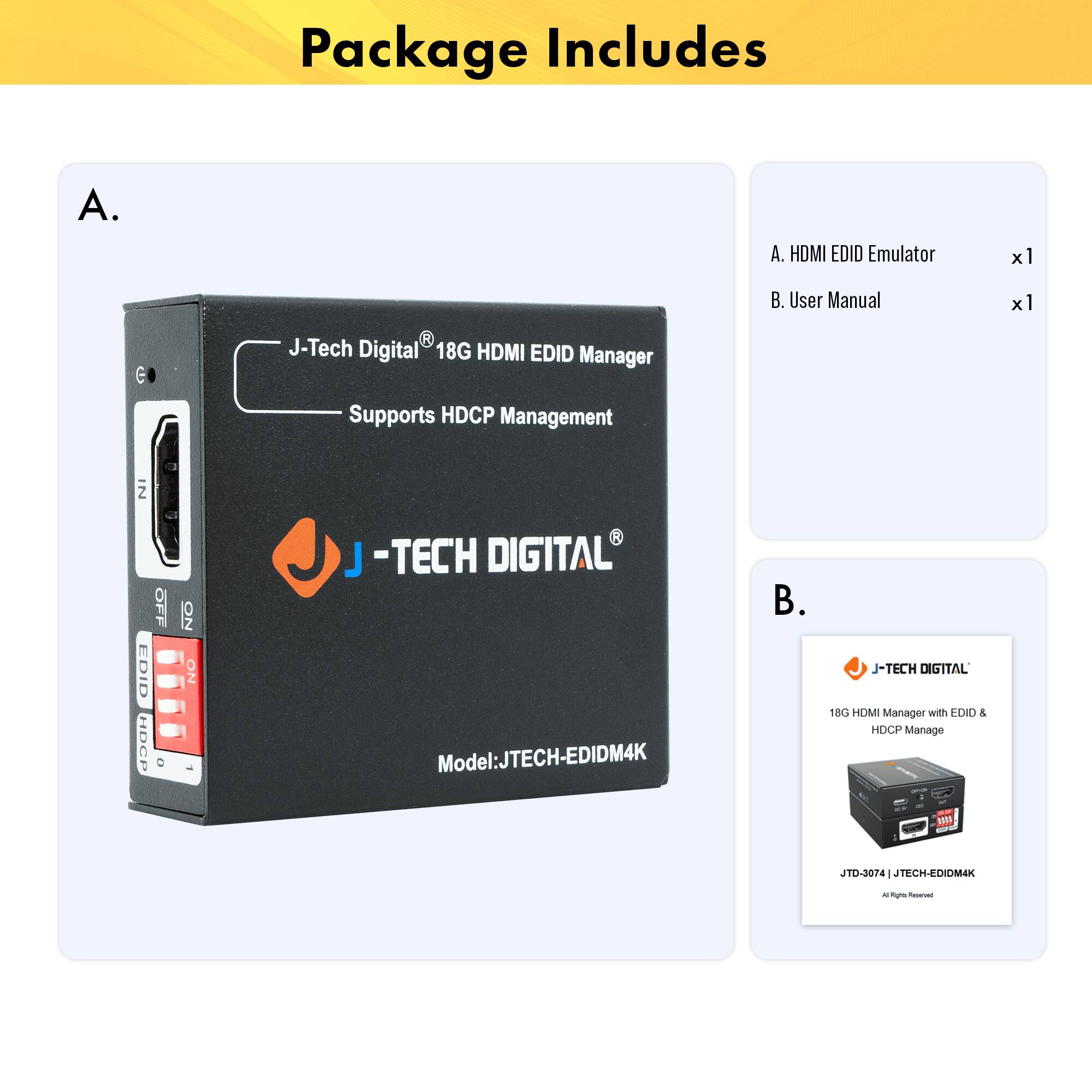Package Includes

A.  
J-Tech Digital® 18G HDMI EDID Manager  
Supports HDCP Management  
Model: JTECH-EDIDM4K

B.  
J-Tech Digital® 18G HDMI Manager with EDID & HDCP Manage  
Model: JTD-2074 | JTECH-EDIDM4K

A. HDMI EDID Emulator x1  
B. User Manual x1