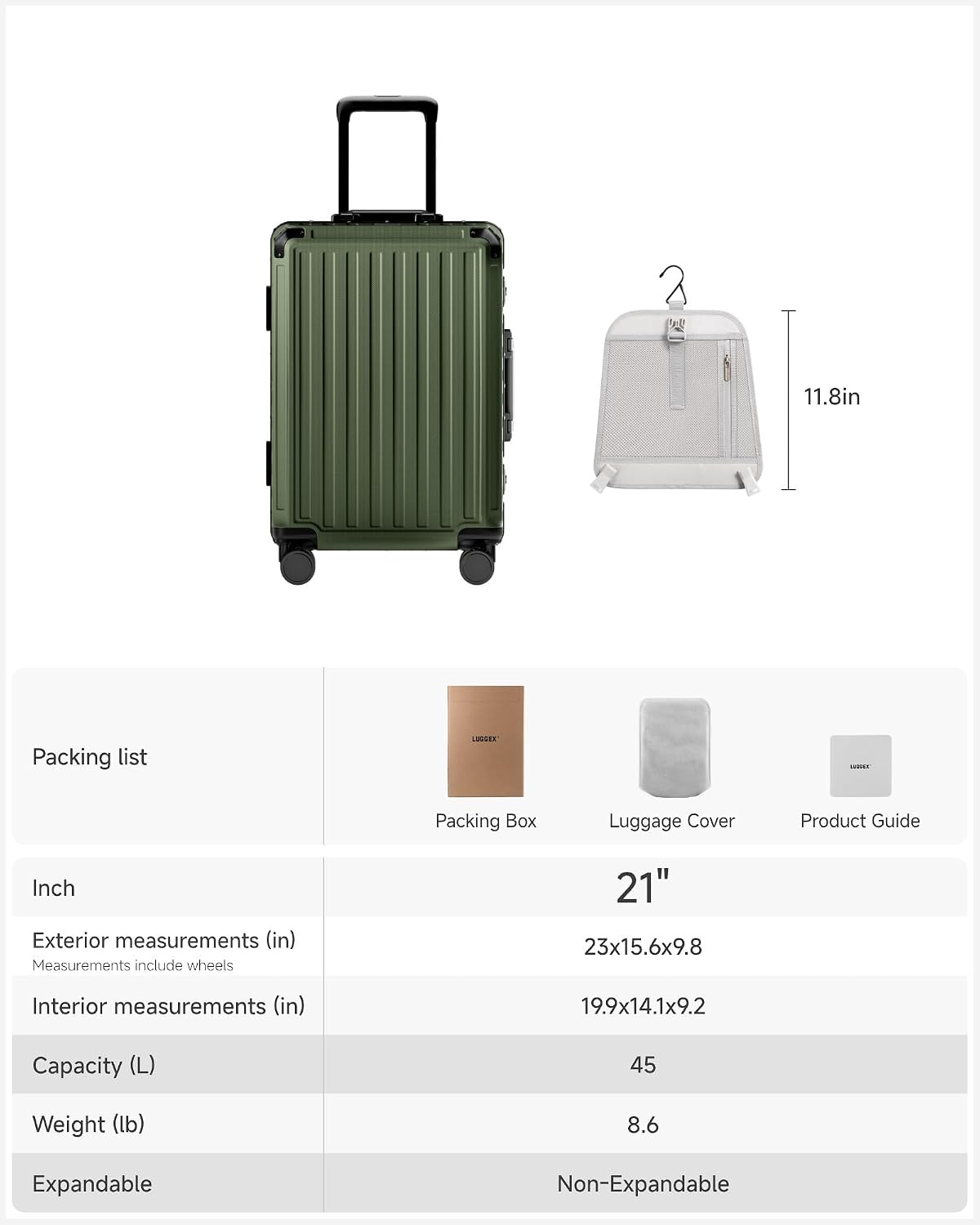 11.8in Packing list LISSEE -. Packing Box Luggage Cover Product Guide

Inch
Exterior measurements (in) Measurements include wheels 21" 23x15.6x9.8
Interior measurements (in) 19.9x14.1x9.2
Capacity (L) 45
Weight (lb) 8.6
Expandable Non-Expandable