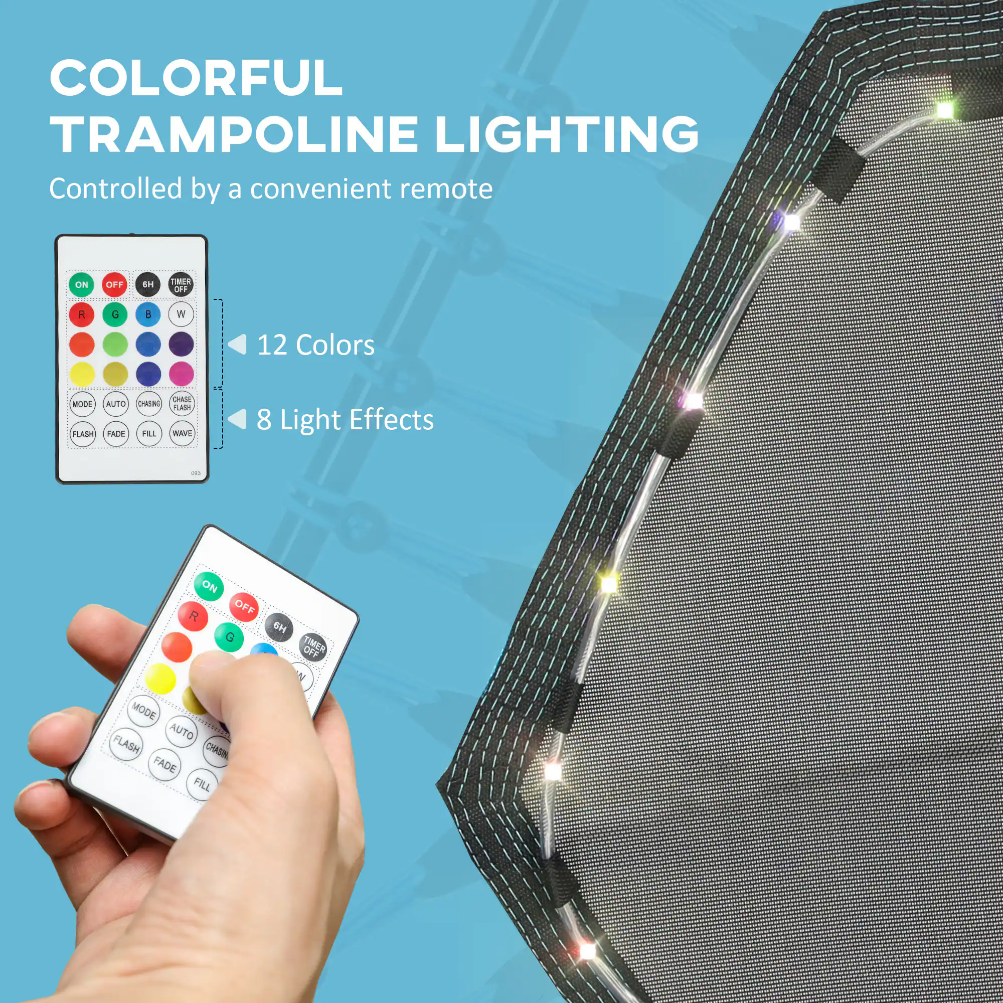 COLORFUL TRAMPOLINE LIGHTING  
Controlled by a convenient remote  

12 Colors  
8 Light Effects  

ON OFF  
R G B W  
TIMER OFF  
MODE AUTO CHASE FLASH FADE FILL WAVE