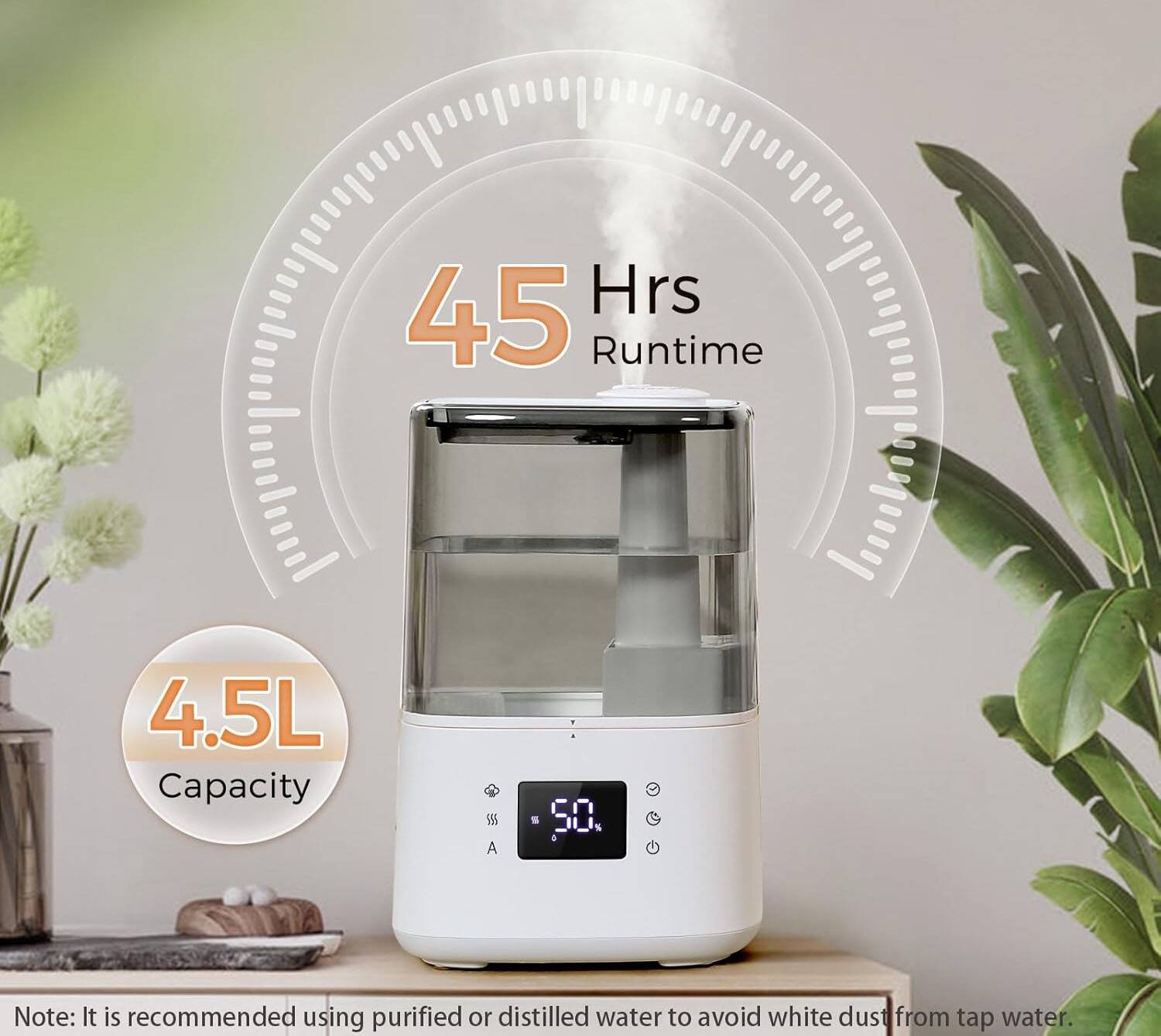 Hrs 45 Runtime 4.5L Capacity

Note: It is recommended using purified or distilled water to avoid white dust from tap water.