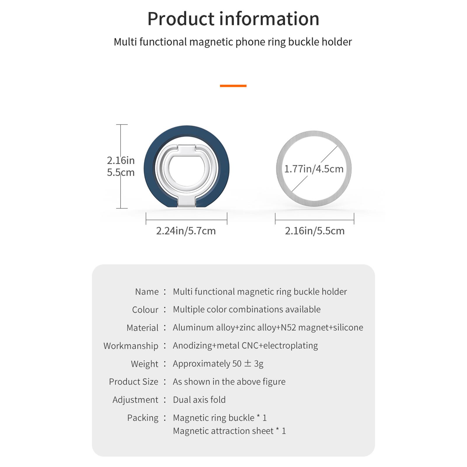 Product information  
Multi functional magnetic phone ring buckle holder

2.16in 5.5cm  
1.77in/4.5cm  
2.24in/5.7cm  
2.16in/5.5cm

Name: Multi functional magnetic ring buckle holder  
Colour: Multiple color combinations available  
Material: Aluminum alloy+zinc alloy+N52 magnet+silicone  
Workmanship: Anodizing+metal CNC+electroplating  
Weight: Approximately 50 ± 3g  
Product Size: As shown in the above figure  
Adjustment: Dual axis fold  
Packing: Magnetic ring buckle * 1  
Magnetic attraction sheet * 1