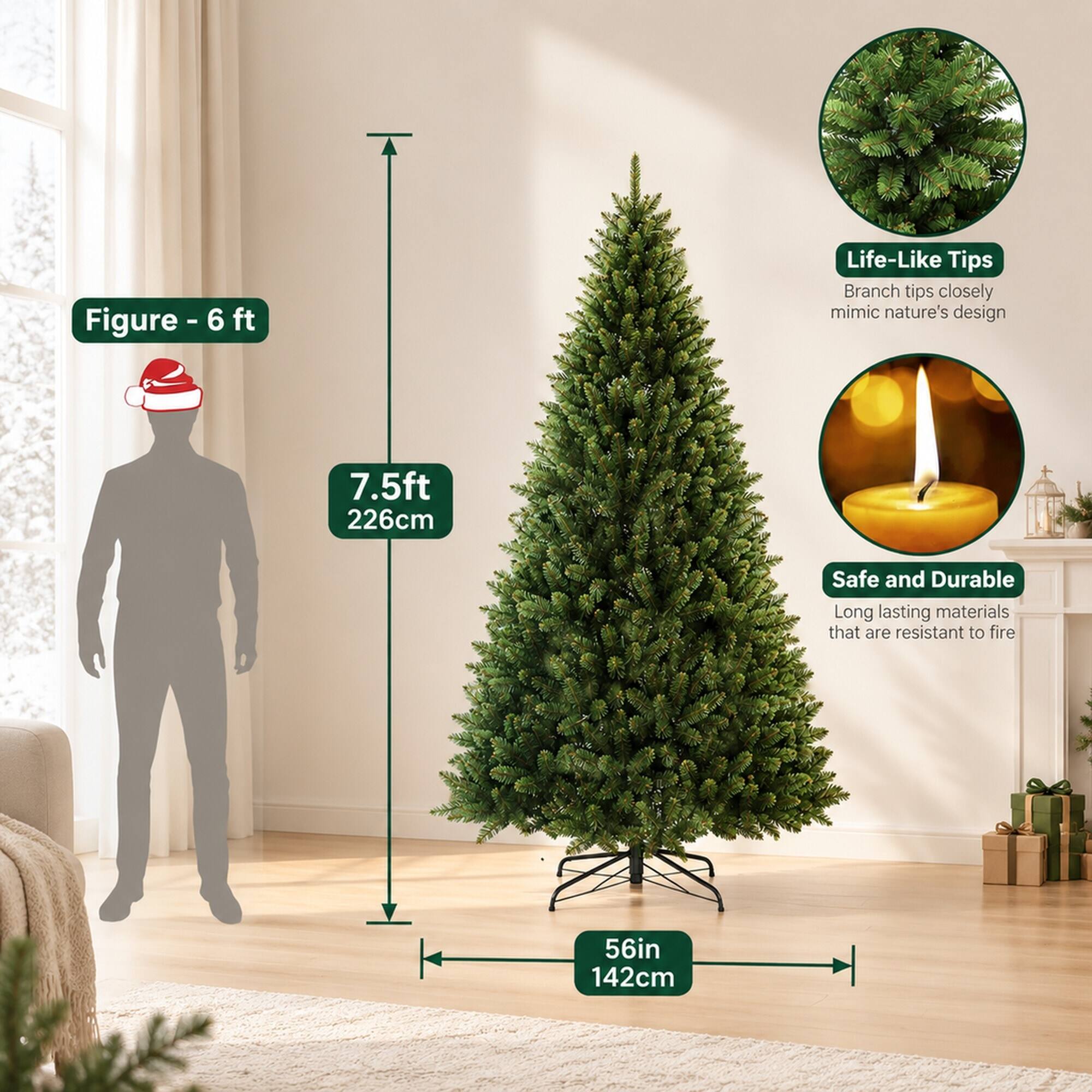 Figure-6 ft  
Life-Like Tips  
Branch tips closely mimic nature's design  
7.5ft 226cm  
Safe and Durable  
Long lasting materials that are resistant to fire  
56in 142cm