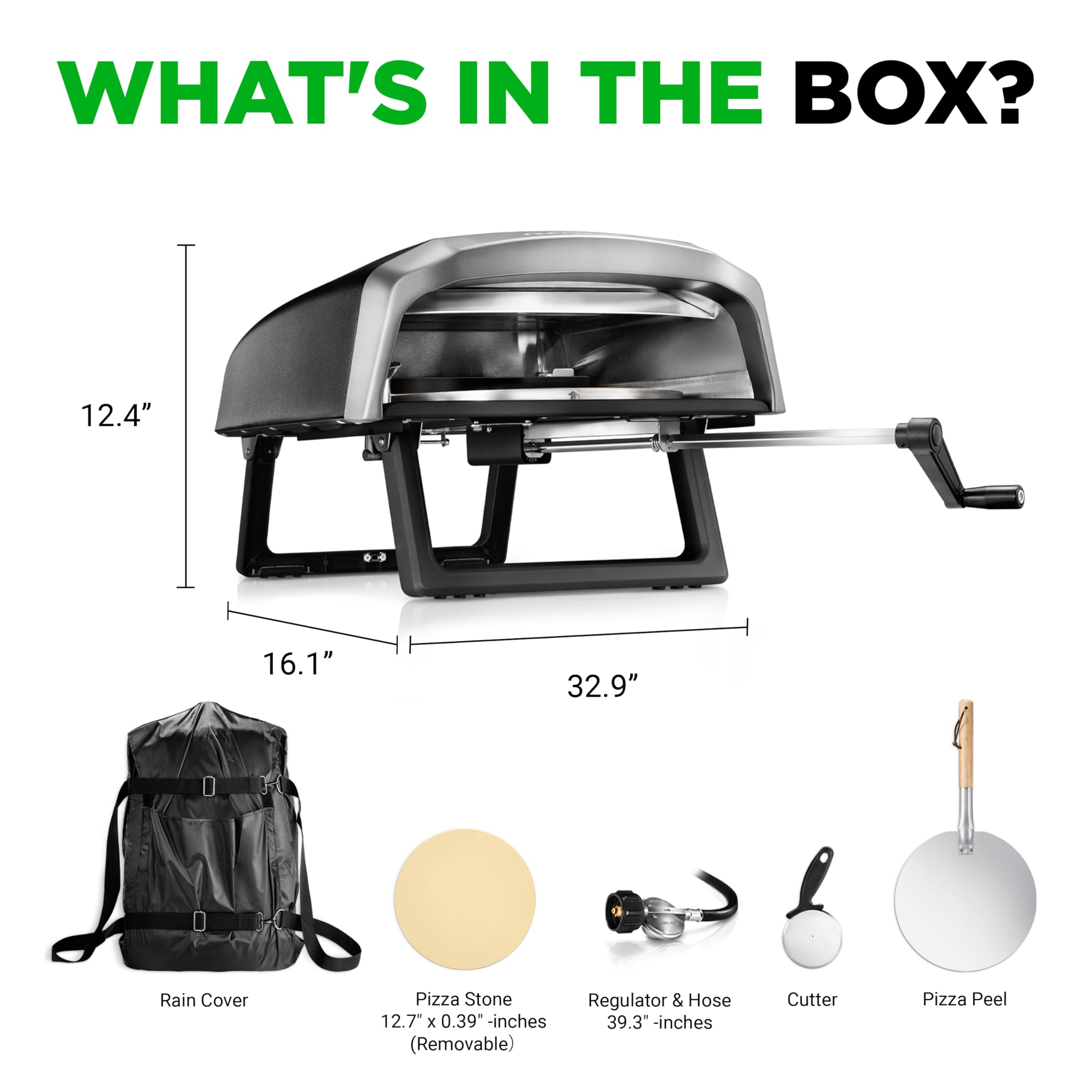 WHAT'S IN THE BOX?

- 12.4" x 16.1" x 32.9" 
- Rain Cover
- Pizza Stone 12.7" x 0.39" inches (Removable)
- Regulator & Hose 39.3" inches
- Cutter
- Pizza Peel