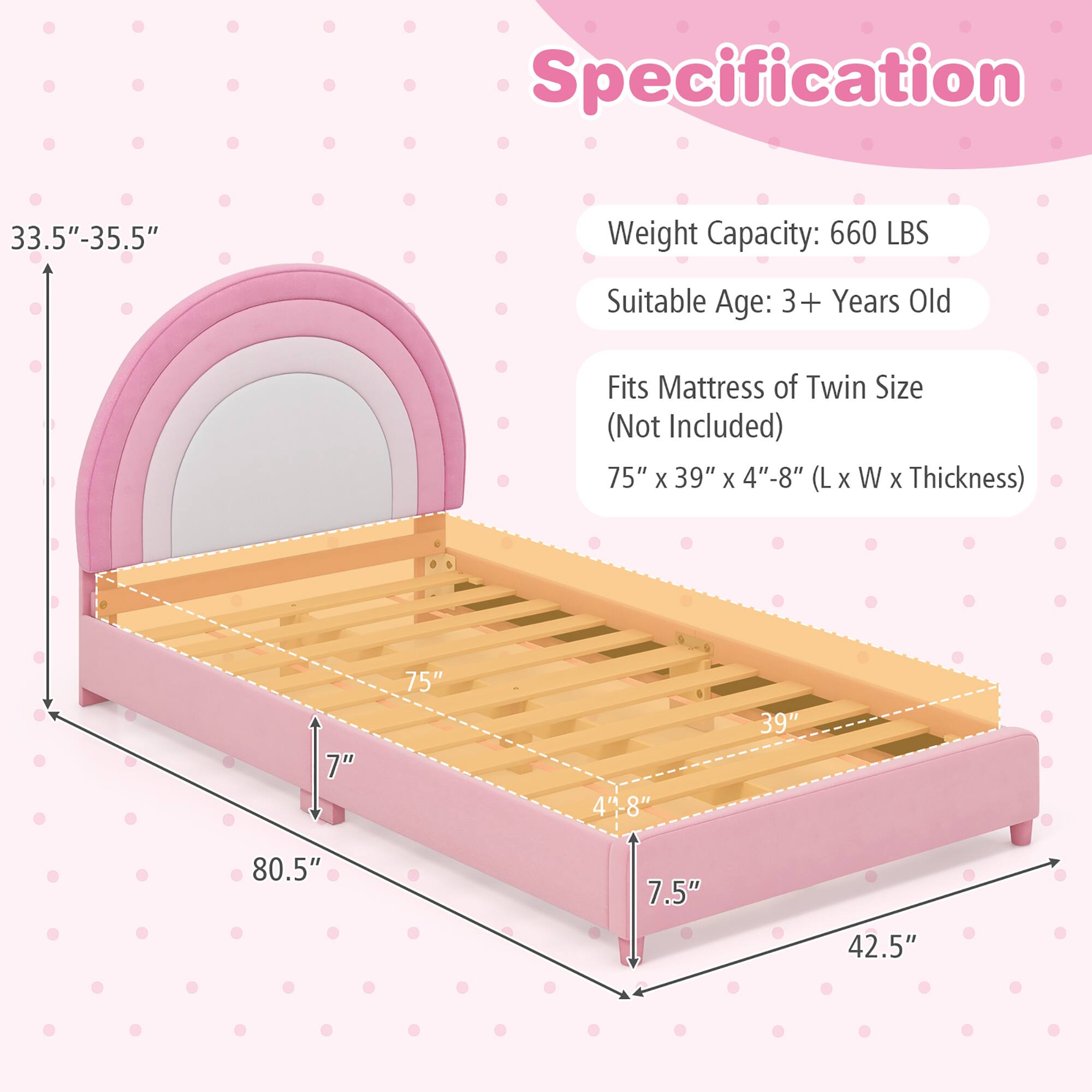 Specification

- Weight Capacity: 660 LBS
- Suitable Age: 3+ Years Old
- Fits Mattress of Twin Size (Not Included)
- Dimensions: 75" x 39" x 4"-8" (L x W x Thickness)

Dimensions:
- Height: 33.5"-35.5"
- Length: 80.5"
- Width: 42.5"
- Depth: 7"
- Mattress Thickness: 4"-8"
- Mattress Length: 75"
- Mattress Width: 39"
- Mattress Height: 7.5"