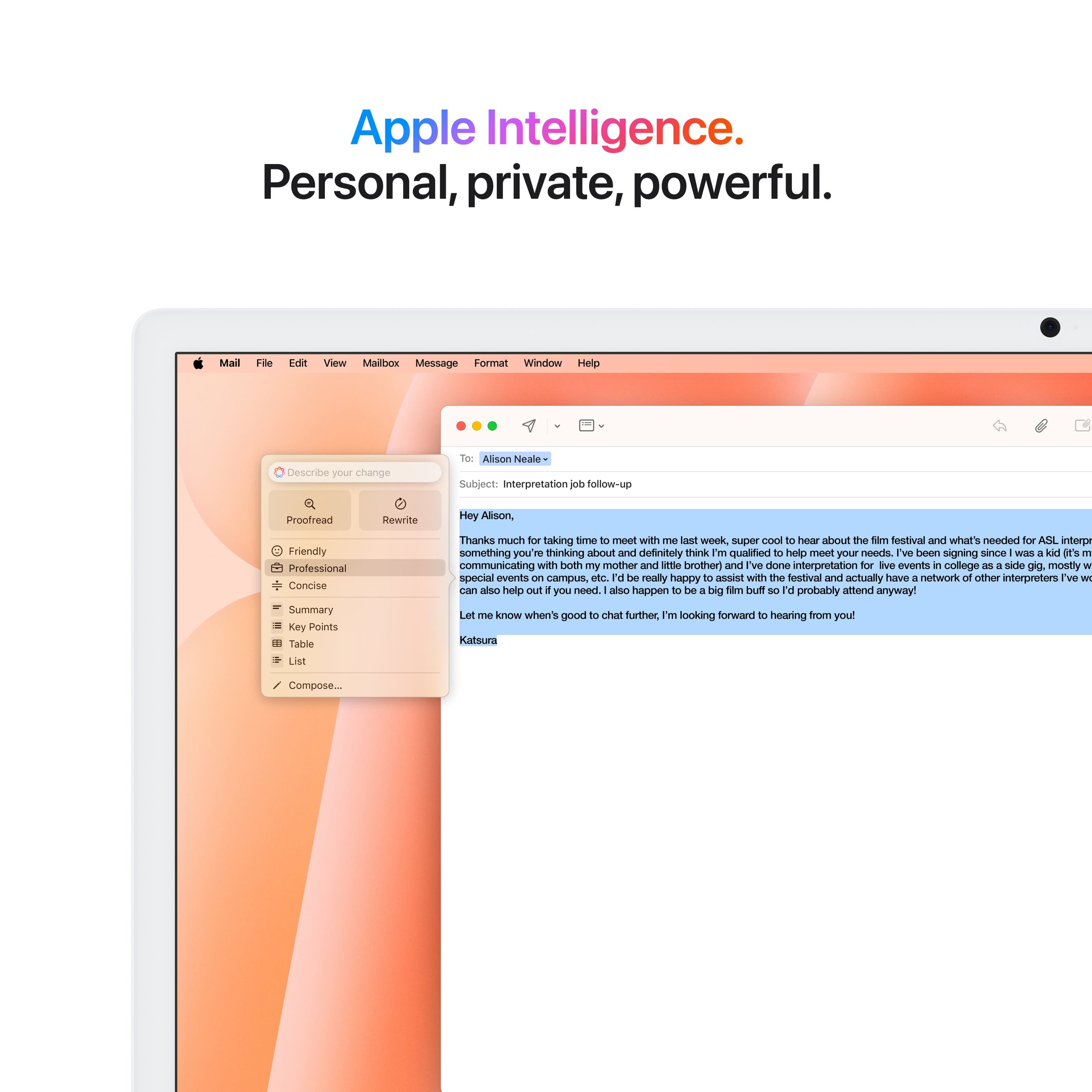 Apple Intelligence. Personal, private, powerful.
Mail File Idi View Mailbox Message Format Window Help
Describe your change of Alison Neale Subject Interpretation
follow-up Proofread Rewrite Hey Alison,
Friendly Professional Concise Summary
Key Points Talale List
Thanks much for taking time to meet with -m ast woek, super cool Of hear about the Slm festival and what's needed for ASIL interp something you're thinking about and definitely think I'm qualified to help meet your needs. I've been signing since WIES a kal I'S 1 communicating with both my mother and little brother) and I've done interpretation for various events in college as a side gig. Mostly for special events on campus etc. I would be really happy to assist with the festival and actually have a network of other interpreters I can also help you with if you need. Also happen to be 4 big Tam Duft 3 I'd probably amend anyway. Let me know when it's good to chat further. I'm looking forward to hearing from you!
