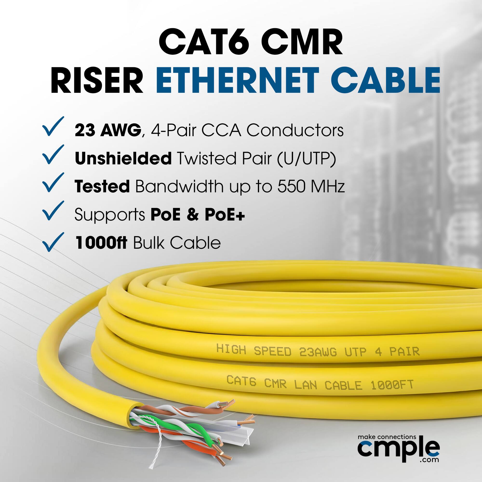 CAT6 CMR RISER ETHERNET CABLE  
23 AWG, 4-Pair CCA Conductors  
Unshielded Twisted Pair (U/UTP)  
Tested Bandwidth up to 550 MHz  
Supports POE & PoE+  
1000ft Bulk Cable  

HIGH SPEED 23AWG UTP 4 PAIR  
CAT6 CMR LAN CABLE 1000FT  

make connections cmple.com