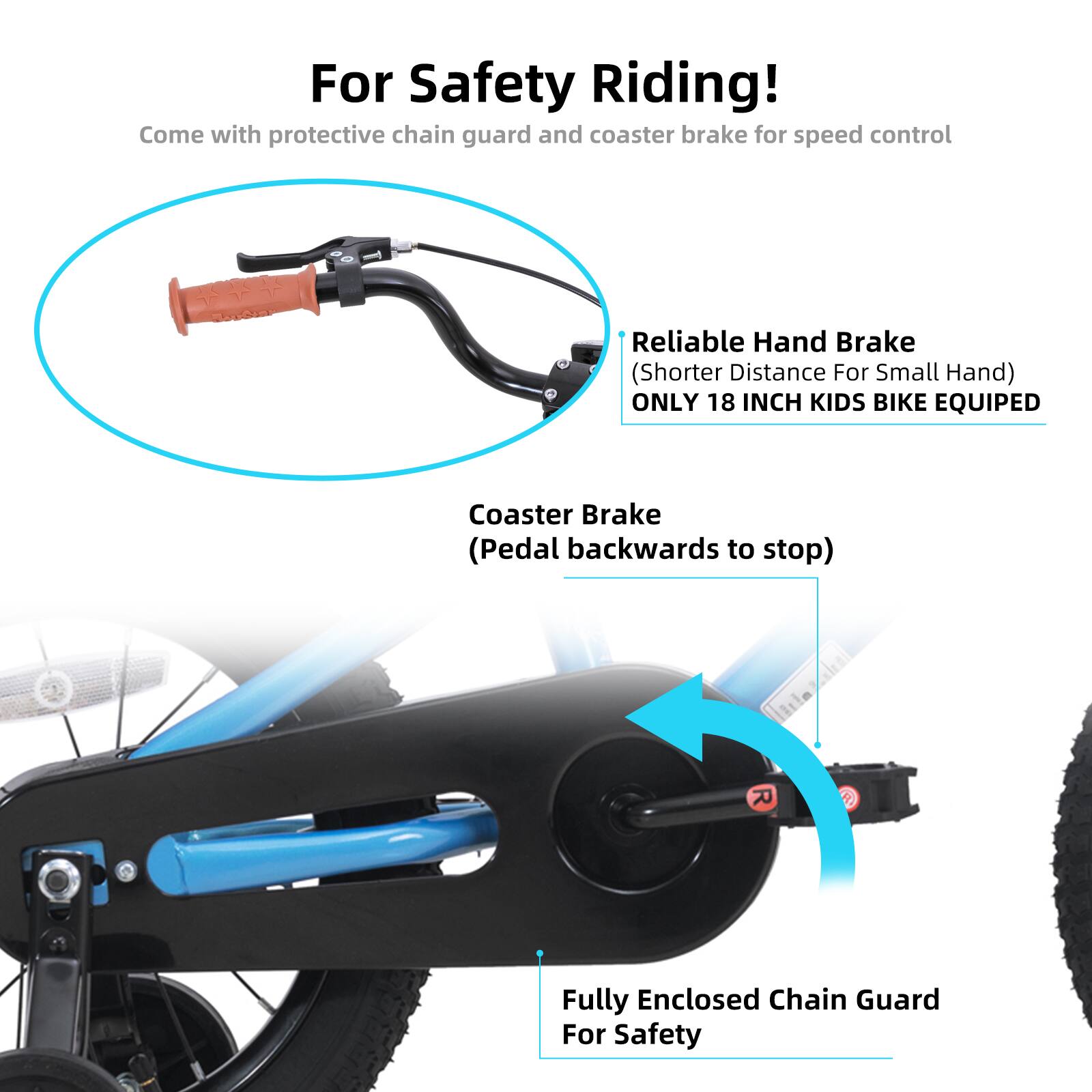 For Safety Riding!  
Come with protective chain guard and coaster brake for speed control  

Reliable Hand Brake (Shorter Distance For Small Hand)  
ONLY 18 INCH KIDS BIKE EQUIPED  

Coaster Brake (Pedal backwards to stop)  

Fully Enclosed Chain Guard For Safety