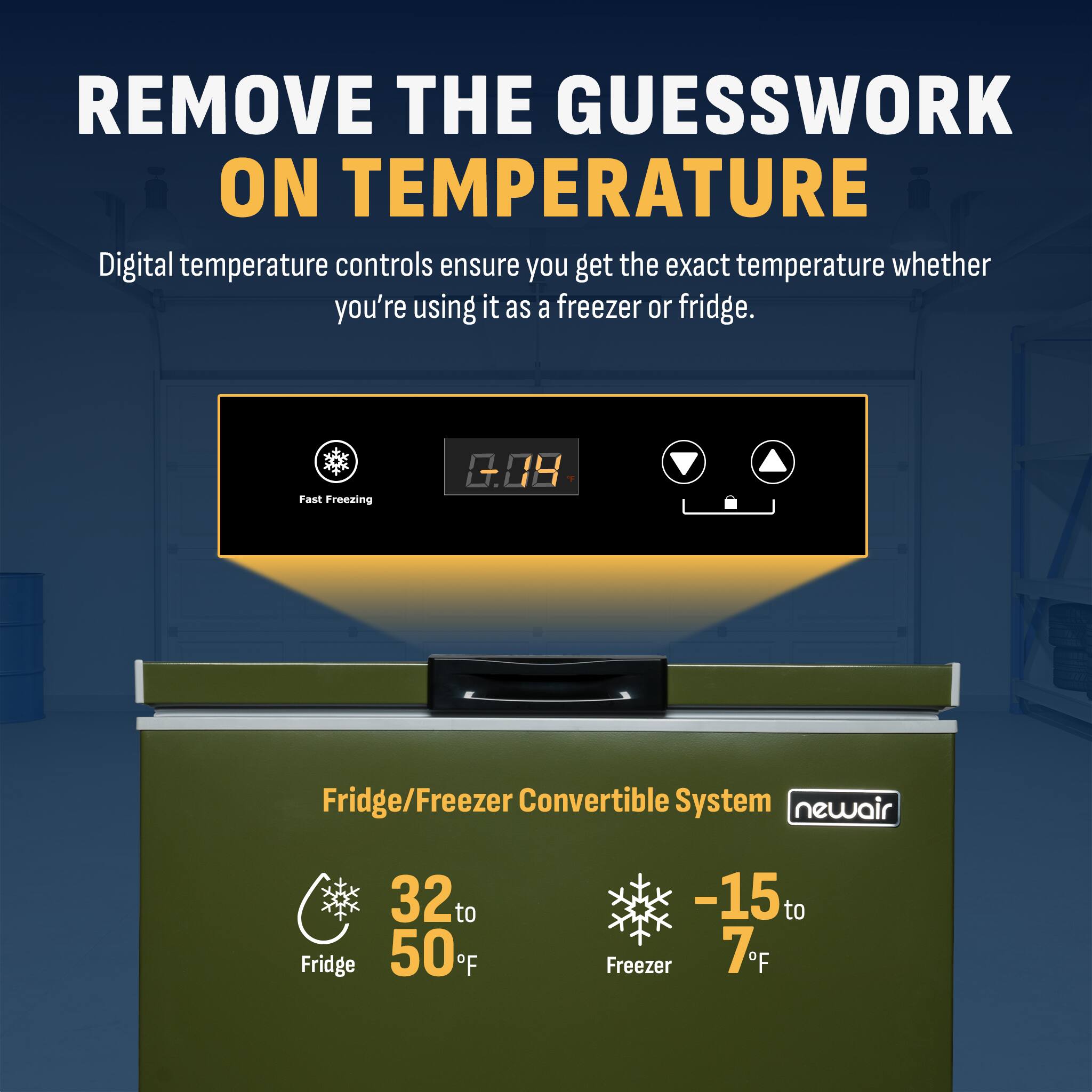 REMOVE THE GUESSWORK ON TEMPERATURE

Digital temperature controls ensure you get the exact temperature whether you're using it as a freezer or fridge.

Fast Freezing

Fridge/Freezer Convertible System

Fridge: 32°F to 50°F

Freezer: -15°F to 7°F

newair