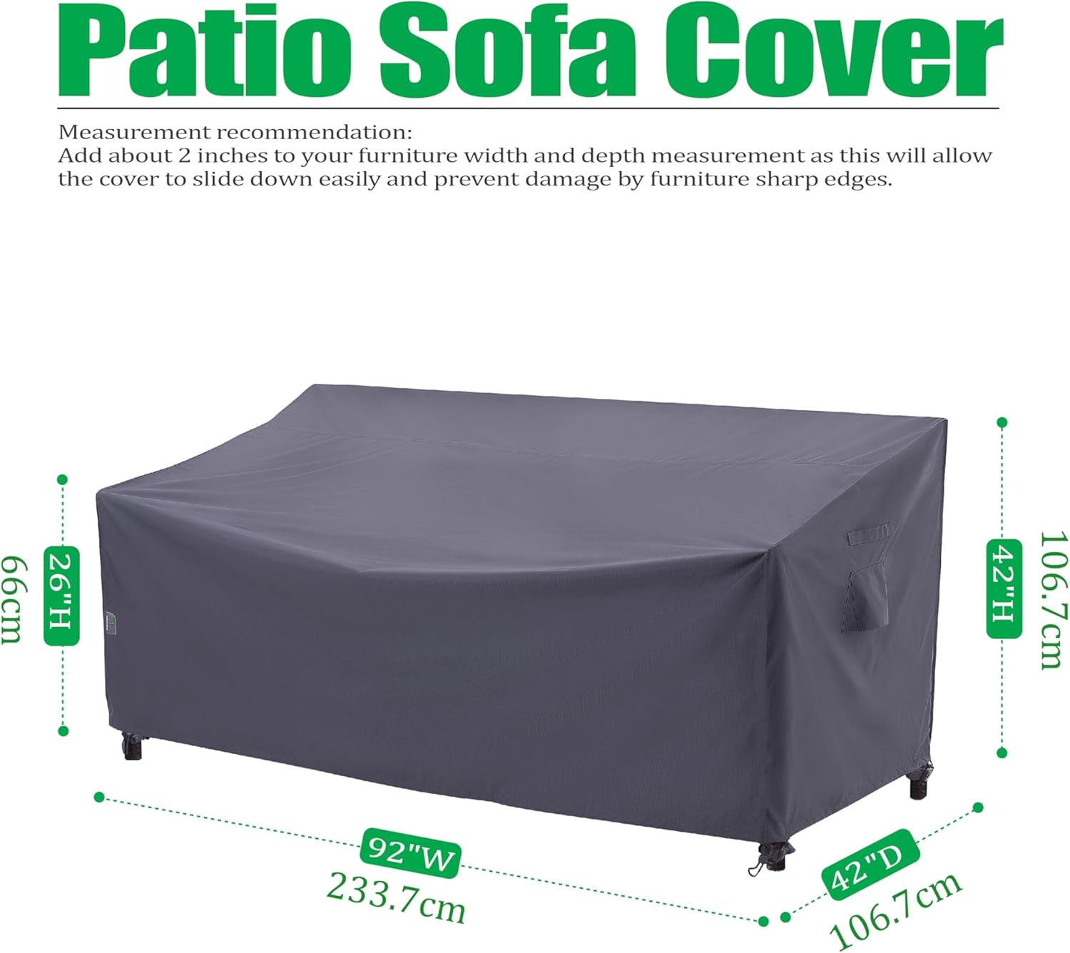 Patio Sofa Cover

Measurement recommendation:
Add about 2 inches to your furniture width and depth measurement as this will allow the cover to slide down easily and prevent damage by furniture sharp edges.

- 66cm (26"H)
- 92"W (233.7cm)
- 42"D (106.7cm)
- 42"H (106.7cm)