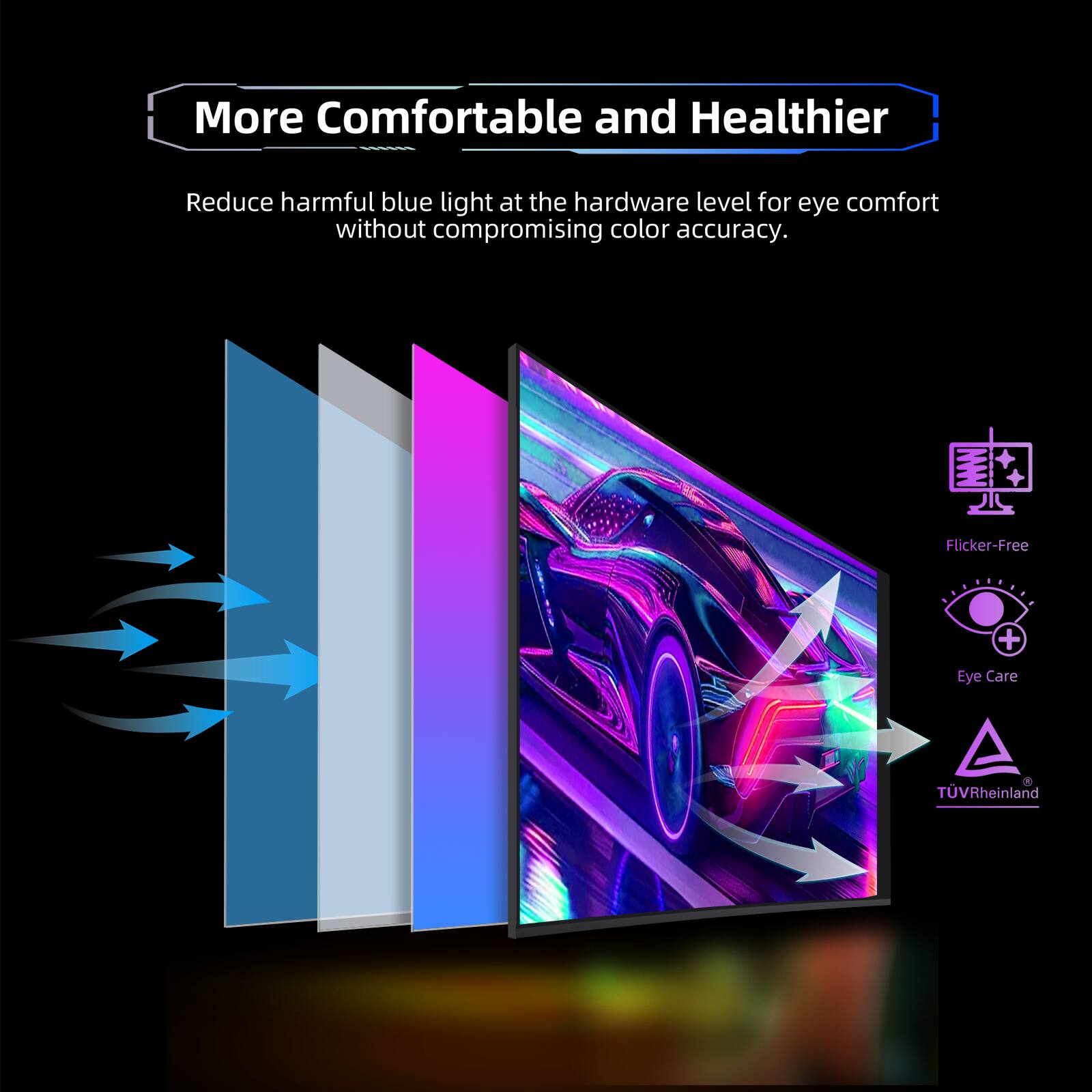 More Comfortable and Healthier

Reduce harmful blue light at the hardware level for eye comfort without compromising color accuracy.

Flicker-Free  
Eye Care  
TÜV Rheinland