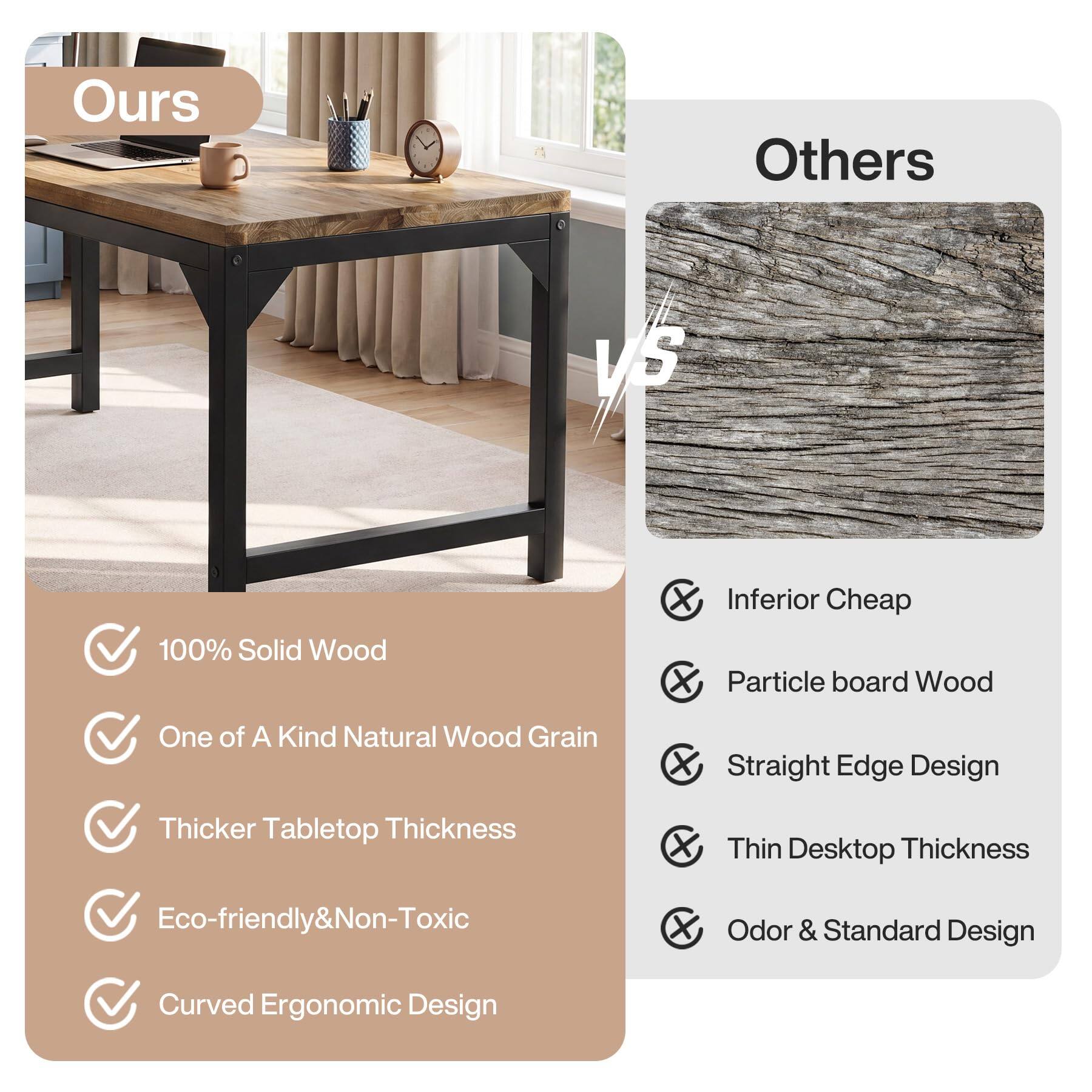 Ours  
Others  
VS  
100% Solid Wood  
One of A Kind Natural Wood Grain  
Thicker Tabletop Thickness  
Eco-friendly & Non-Toxic  
Curved Ergonomic Design  

Inferior Cheap Particle board Wood  
Straight Edge Design  
Thin Desktop Thickness  
Odor & Standard Design