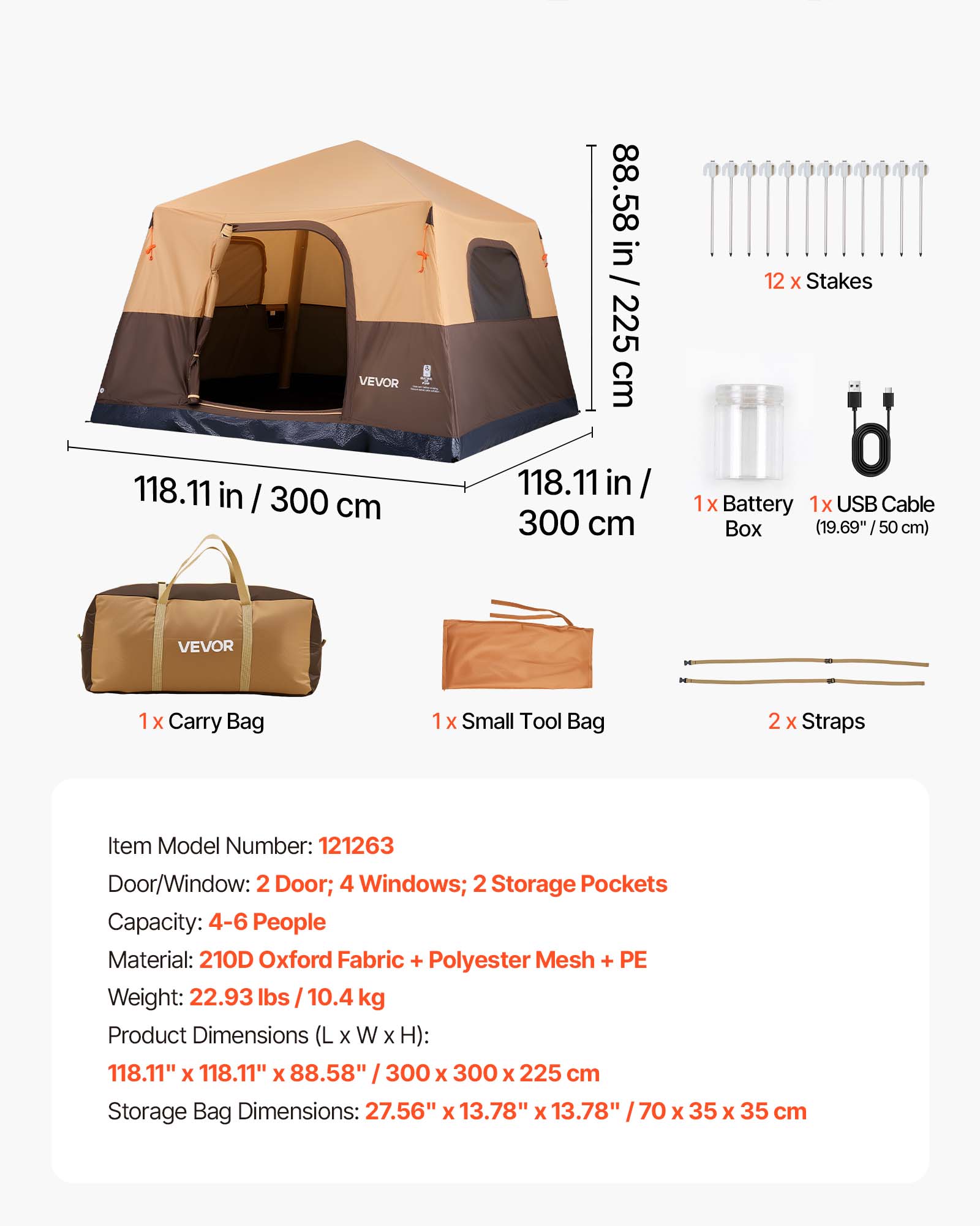 VEVOR 118.11 in / 300 cm  
88.58 in / 225 cm  
12 X Stakes  
1x Battery  
1x USB Cable Box (19.69" / 50 cm)  
VEVOR  
1 X Carry Bag  
1 X Small Tool Bag  
2 X Straps  

Item Model Number: 121263  
Door/Window: 2 Door; 4 Windows; 2 Storage Pockets  
Capacity: 4-6 People  
Material: 210D Oxford Fabric + Polyester Mesh + PE  
Weight: 22.93 lbs / 10.4 kg  
Product Dimensions (L X W X H): 118.11" X 118.11" X 88.58" / 300 X 300 X 225 cm  
Storage Bag Dimensions: 27.56" X 13.78" x 13.78" / 70 X 35 X 35 cm