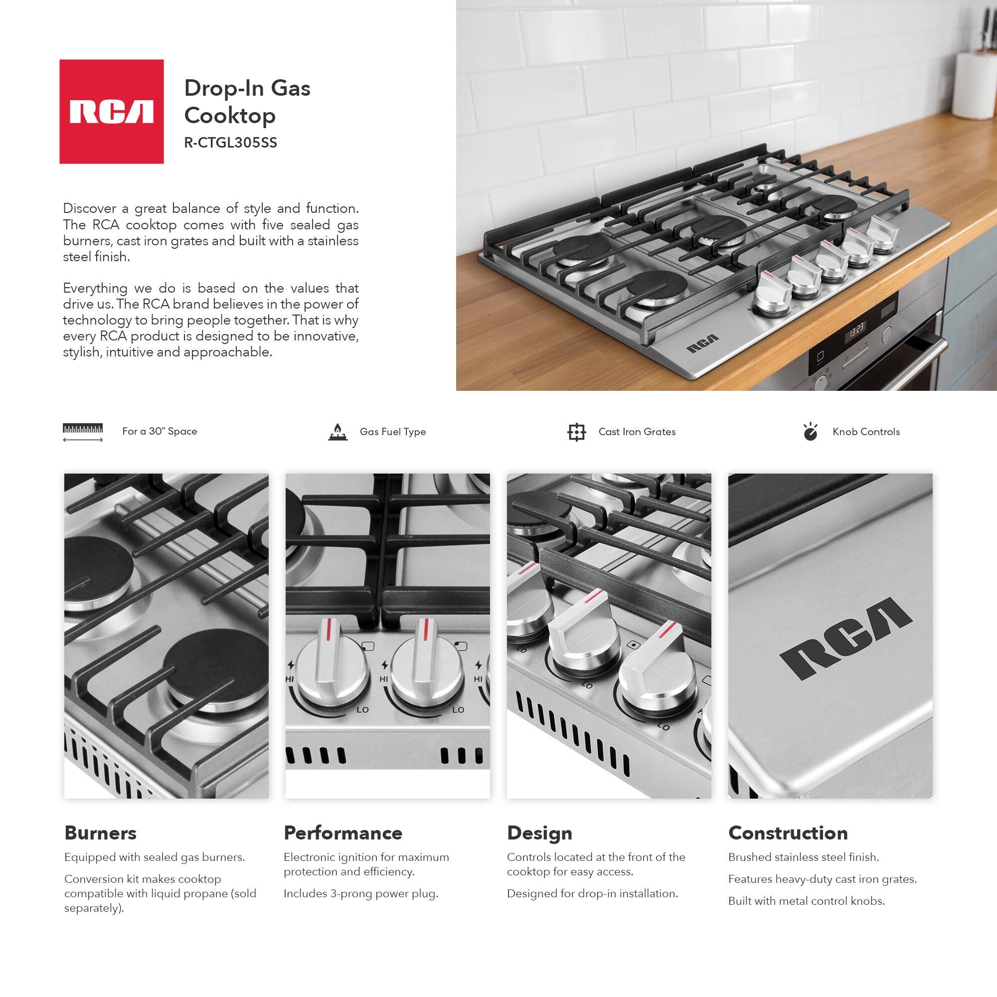 Drop-In Gas Cooktop  
R-CTGL305SS  

Discover a great balance of style and function. The RCA cooktop comes with five sealed gas burners, cast iron grates, and a stainless steel finish.  

Everything we do is based on the values that drive us. The RCA brand believes in the power of technology to bring people together. That is why every RCA product is designed to be innovative, stylish, intuitive, and approachable.  

For a 30" Space  
Gas Fuel Type  
Cast Iron Grates  
Knob Controls  

Burners  
Equipped with sealed gas burners. Conversion kit makes cooktop compatible with liquid propane (sold separately).  

Performance  
Electronic ignition for maximum protection and efficiency. Includes 3-prong power plug.  

Design  
Controls located at the front of the cooktop for easy access. Designed for drop-in installation.  

Construction  
Brushed stainless steel finish. Features heavy-duty cast iron grates. Built with metal control knobs.