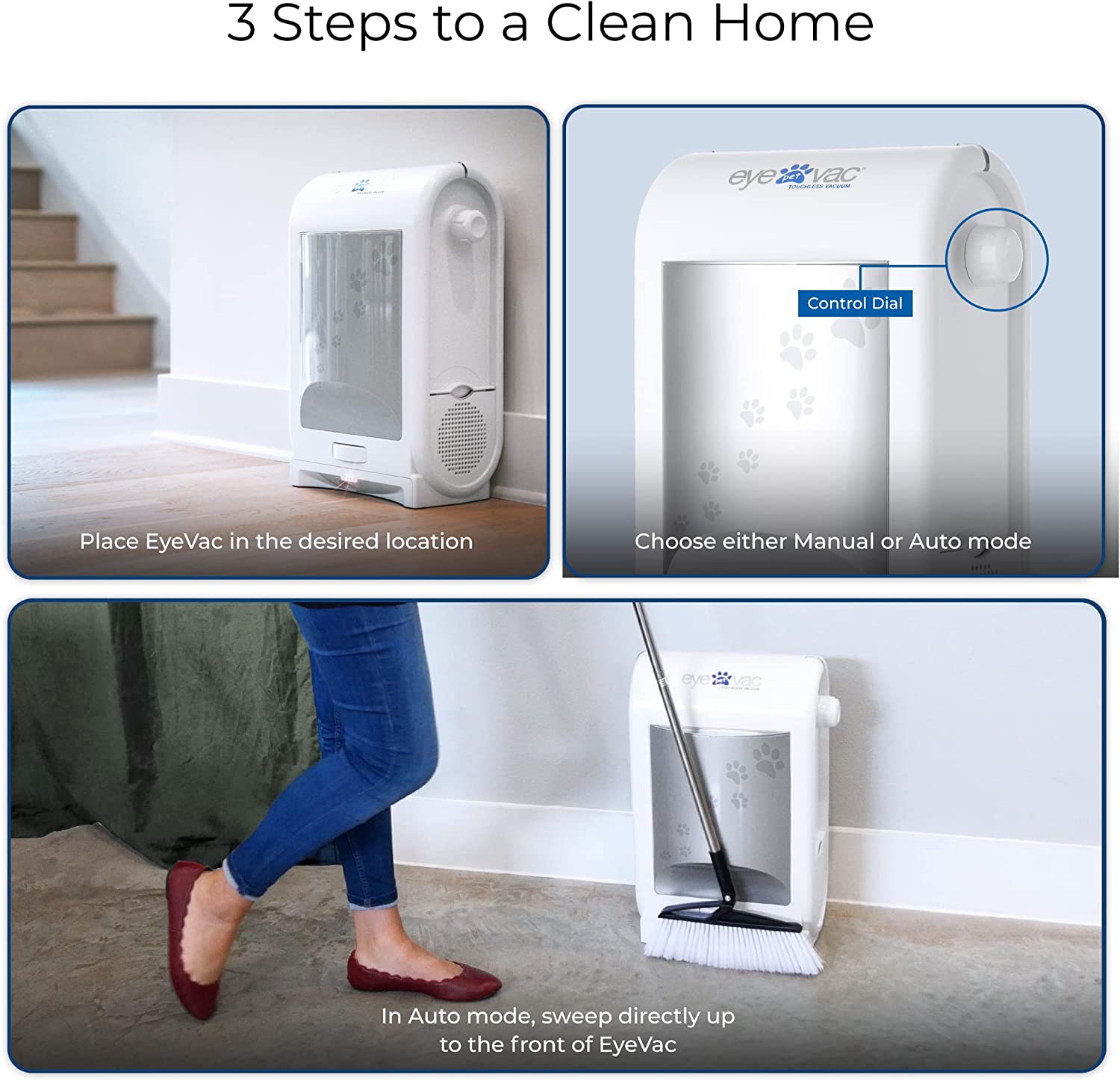 3 Steps to a Clean Home

1. Place EyeVac in the desired location
2. Choose either Manual or Auto mode
3. In Auto mode, sweep directly up to the front of EyeVac