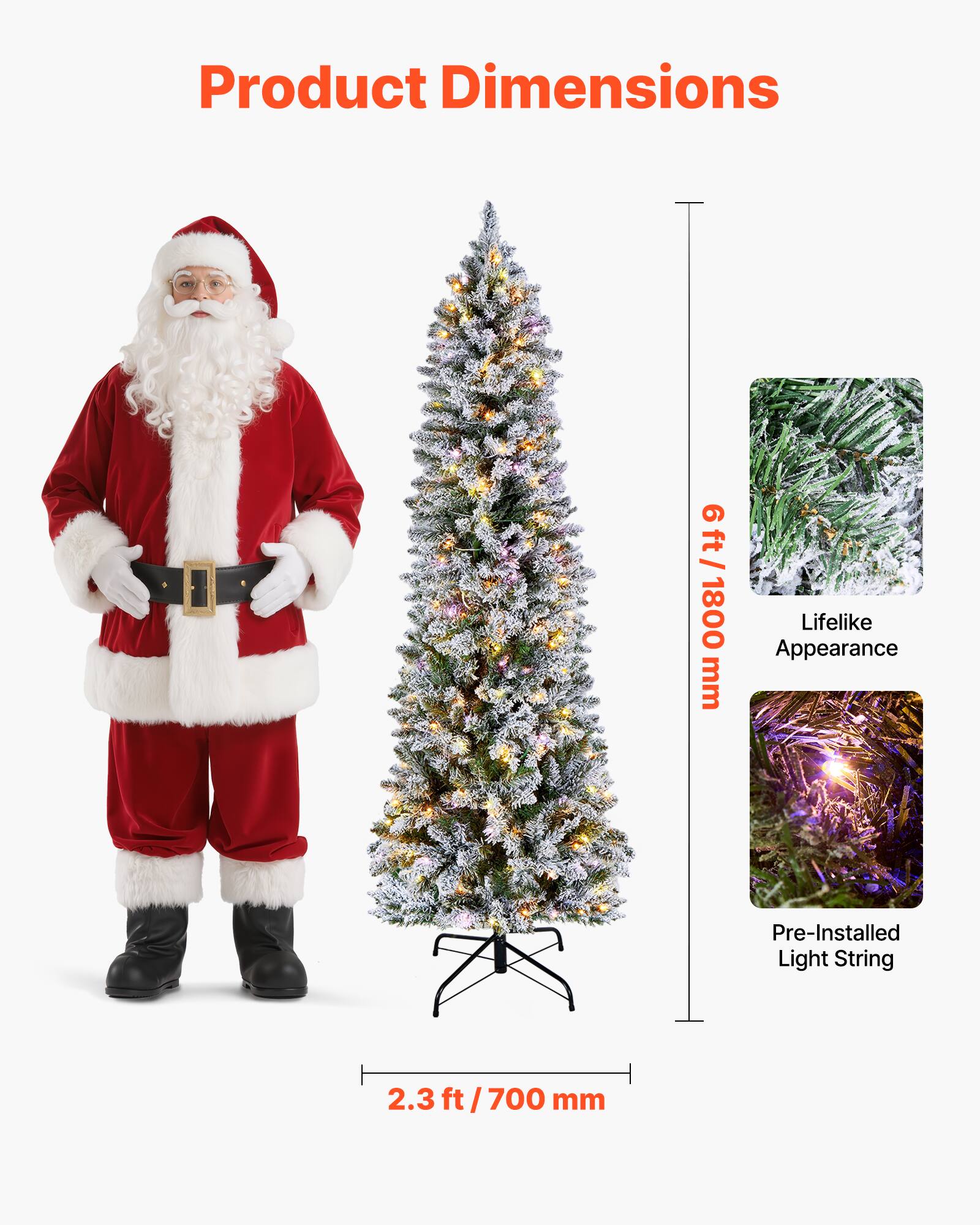 Product Dimensions

6 ft / 1800 mm

Lifelike Appearance

Pre-Installed Light String

2.3 ft / 700 mm