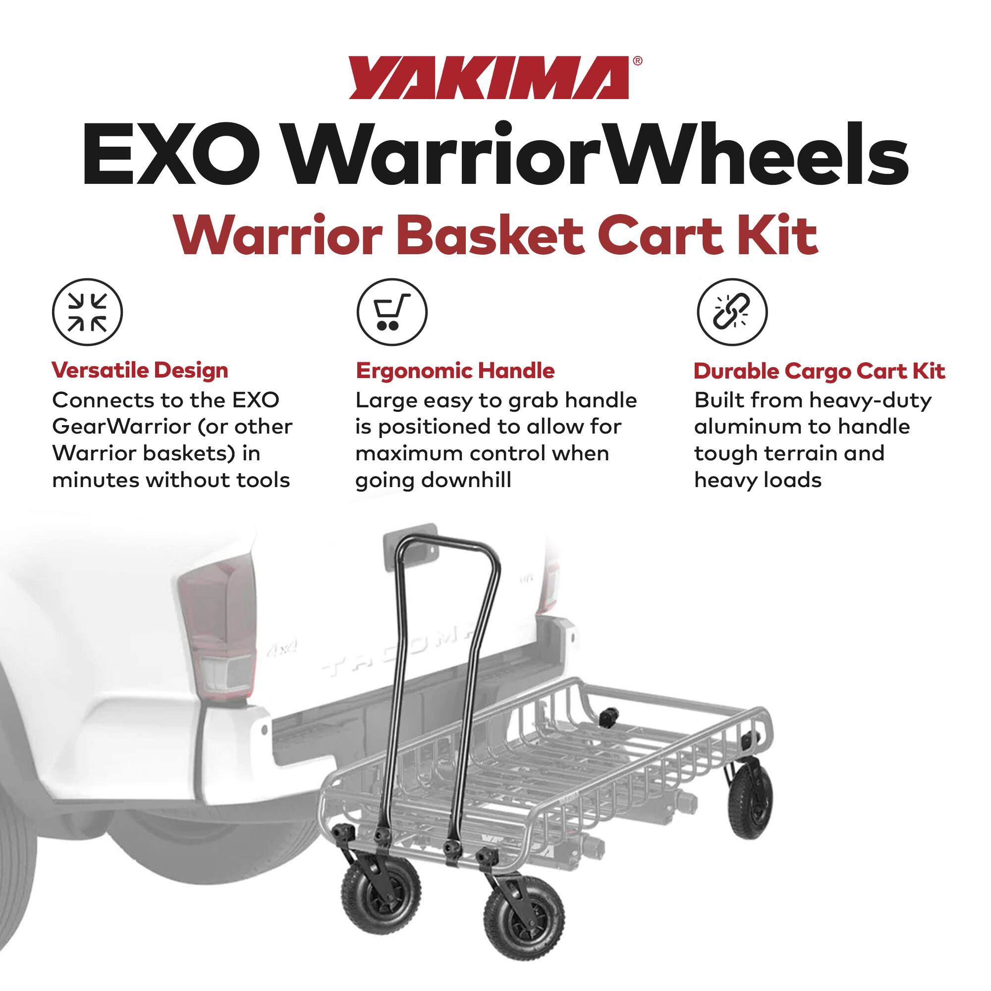 YAKIMA  
EXO Warrior Wheels  
Warrior Basket Cart Kit  

Versatile Design  
Connects to the EXO GearWarrior (or other Warrior baskets) in minutes without tools  

Ergonomic Handle  
Large easy to grab handle is positioned to allow for maximum control when going downhill  

Durable Cargo Cart Kit  
Built from heavy-duty aluminum to handle tough terrain and heavy loads