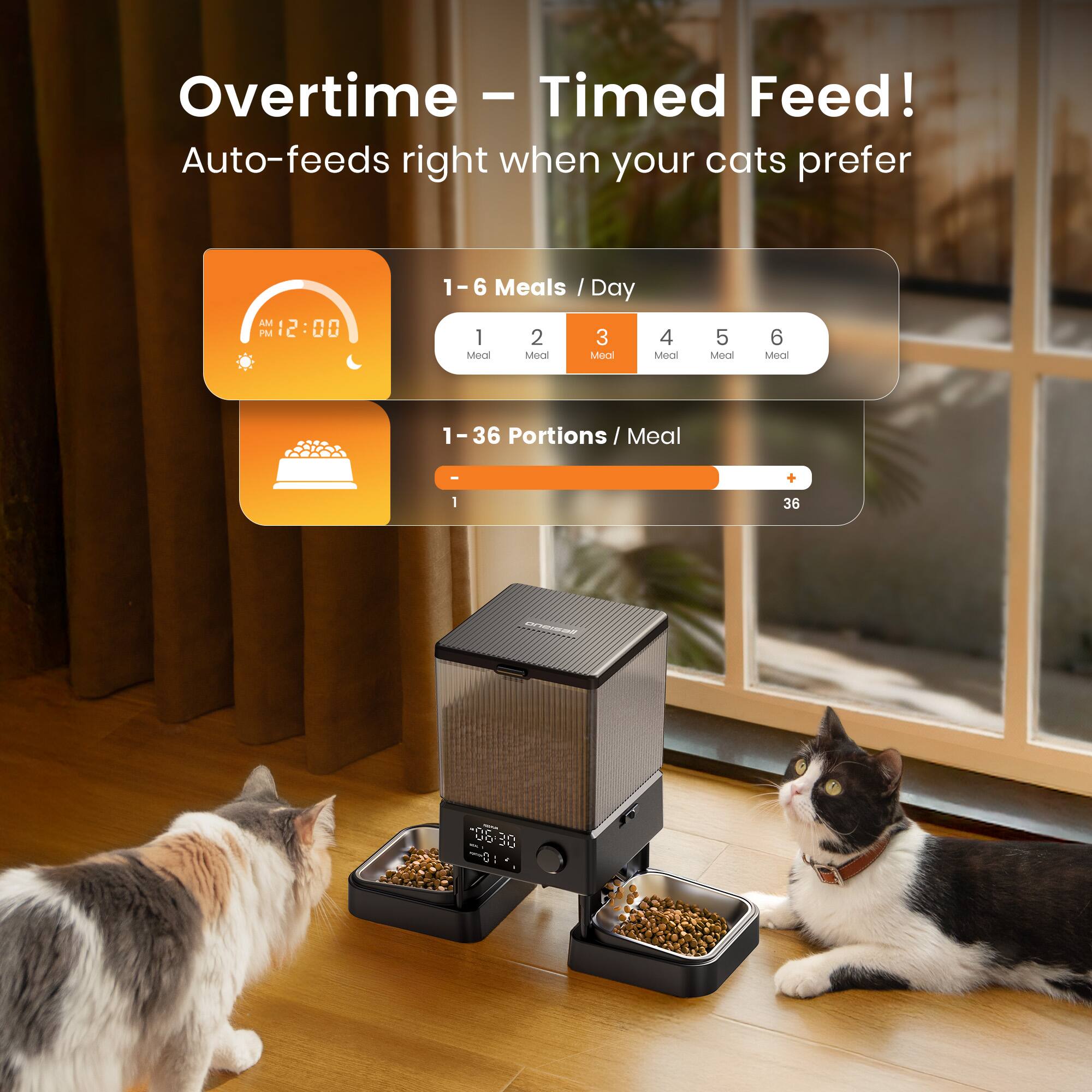 Overtime - Timed Feed!  
Auto-feeds right when your cats prefer  

1 - 6 Meals / Day  
1 2 3 4 5 6 Meal  

1 - 36 Portions / Meal  
1 36