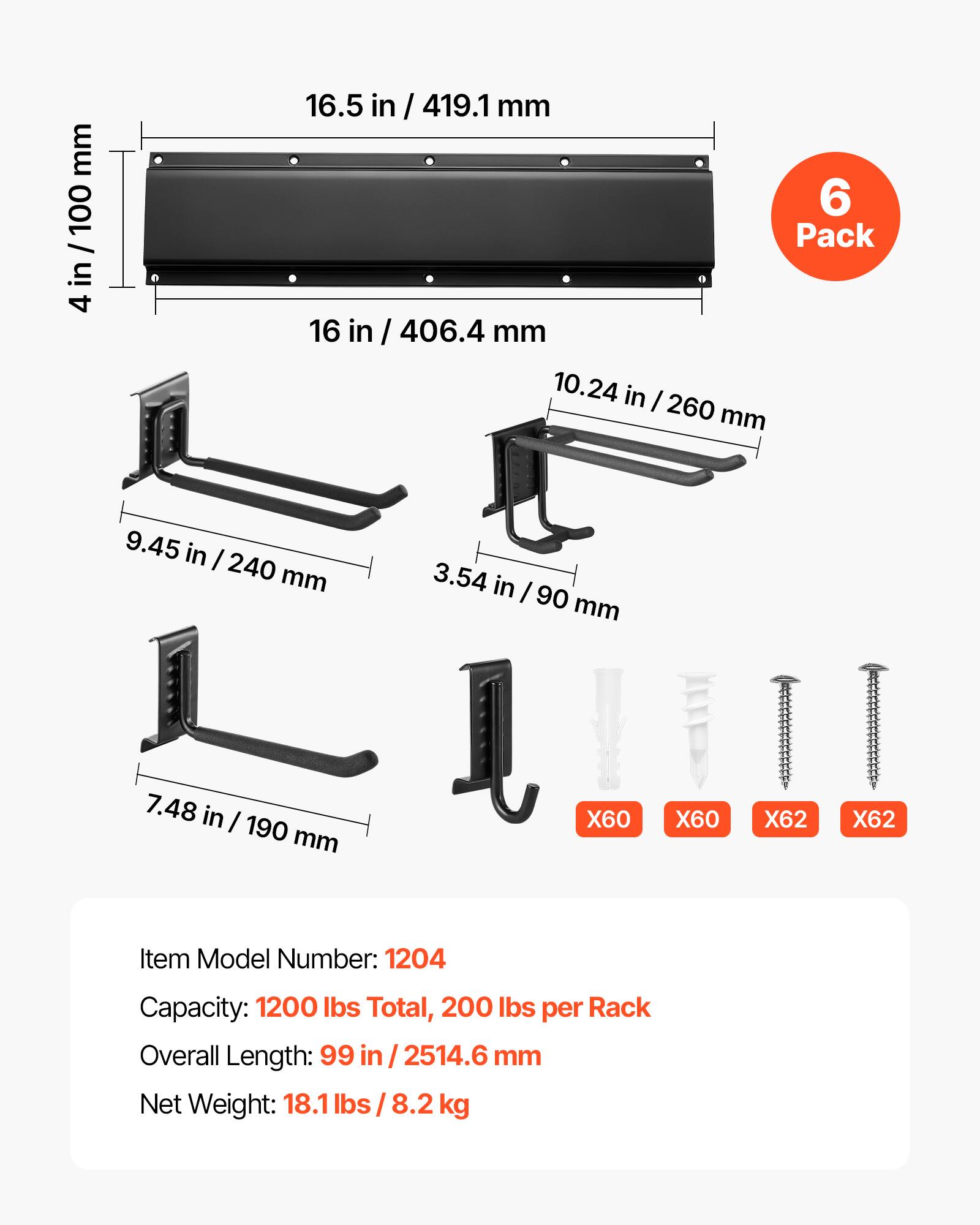 mm 100 / in 4

16.5 in / 419.1mm 6 Pack 16 in / 406.4 mm 10.24 in / 260 mm
9.45 in / 240 mm 7.48 in / 190 mm
3.54 in / 90 mm

X60
X60
X62
X62

Item Model Number: 1204
Capacity: 1200 lbs Total, 200 lbs per Rack
Overall Length: 99 in / 2514.6 mm
Net Weight: 18.1 lbs / 8.2 kg