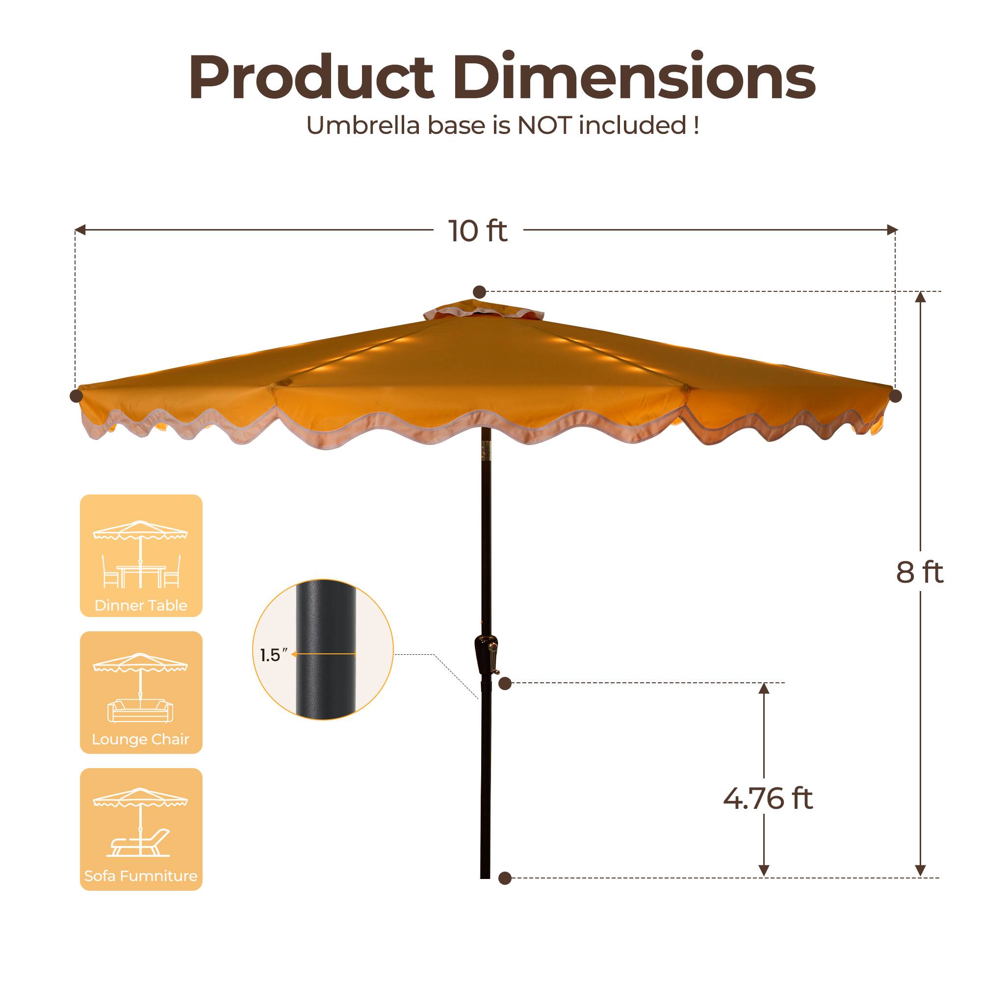 Product Dimensions  
Umbrella base is NOT included!  

- 10 ft (Dinner Table)  
- 8 ft (Lounge Chair)  
- 1.5" (Sofa Furniture)  
- 4.76 ft