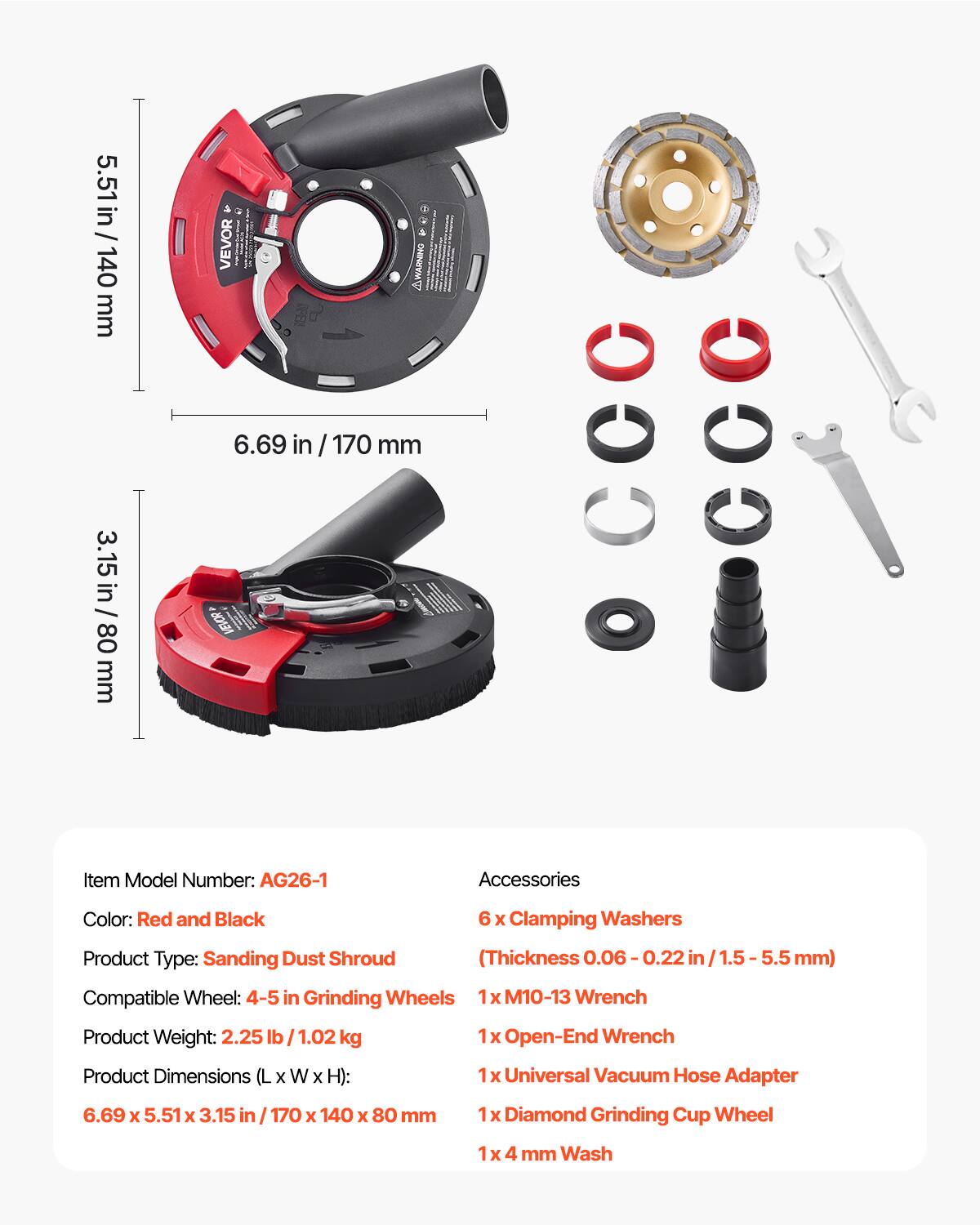 5.51 in / 140 mm  
6.69 in / 170 mm  
3.15 in / 80 mm  

Item Model Number: AG26-1  
Accessories Color: Red and Black  

Product Type: Sanding Dust Shroud (Thickness 0.06-0.22 in / 1.5-5.5 mm)  
Compatible Wheel: 4-5 in Grinding Wheels  

Product Weight: 2.25 lb / 1.02 kg  

Product Dimensions (L x W x H): 6.69 x 5.51 x 3.15 in / 170 x 140 x 80 mm  

Accessories:  
- 6 x Clamping Washers  
- 1 x M10-13 Wrench  
- 1 x Open-End Wrench  
- 1 x Universal Vacuum Hose Adapter  
- 1 x Diamond Grinding Cup Wheel  
- 1 x 4 mm Wash