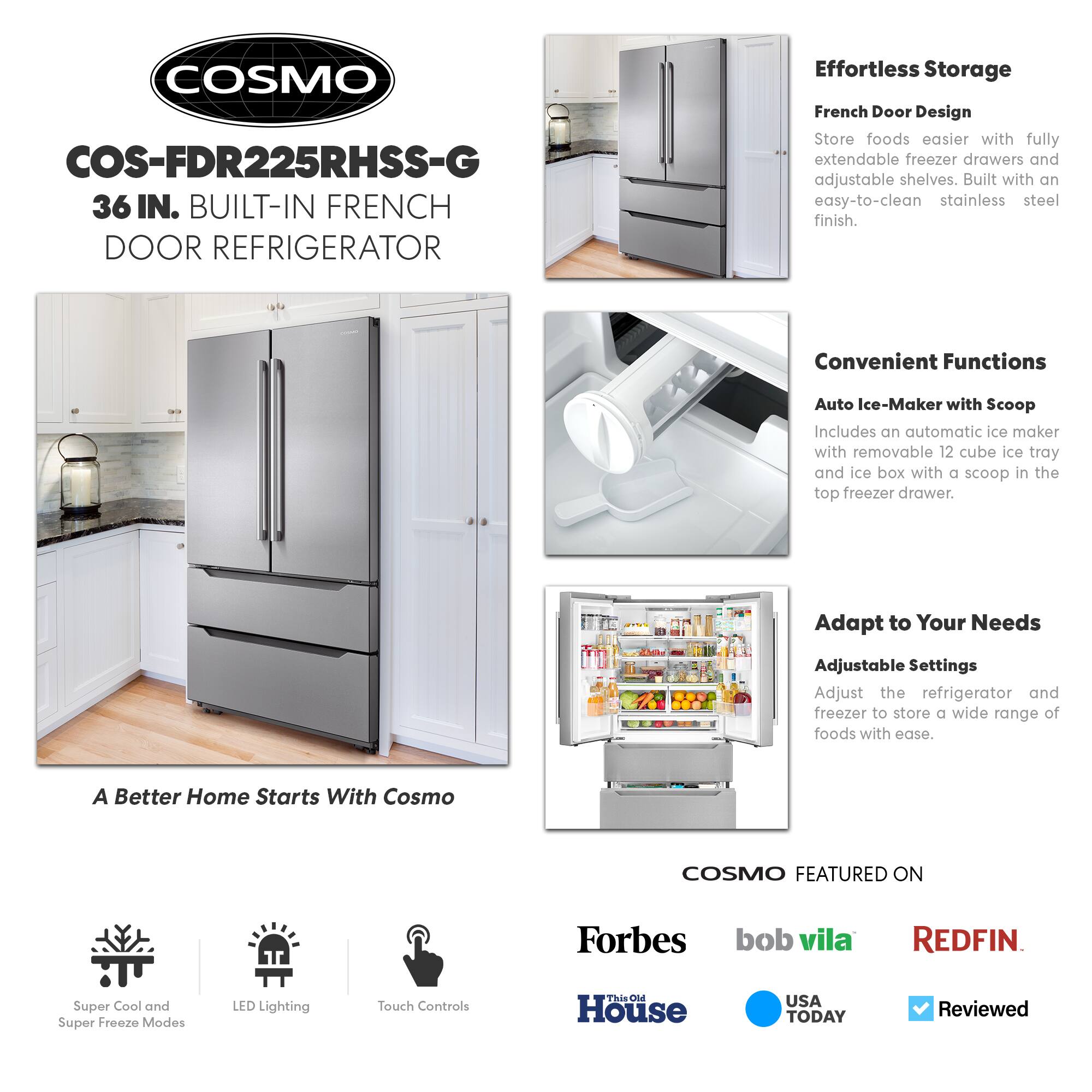 COSMO COS-FDR225RHSS-G  
36 IN. BUILT-IN FRENCH DOOR REFRIGERATOR  

Effortless Storage  
French Door Design  
Store foods easier with fully extendable freezer drawers and adjustable shelves. Built with an easy-to-clean stainless steel finish.  

Convenient Functions  
Auto Ice-Maker with Scoop  
Includes an automatic ice maker with removable 12 cube ice tray and ice box with a scoop in the top freezer drawer.  

Adapt to Your Needs  
Adjustable Settings  
Adjust the refrigerator and freezer to store a wide range of foods with ease.  

A Better Home Starts With Cosmo  

COSMO FEATURED ON  
Forbes  
bob vila  
REDFIN  
This Old House  
USA TODAY  
Reviewed  

Super Cool and Super Freeze Modes  
LED Lighting  
Touch Controls