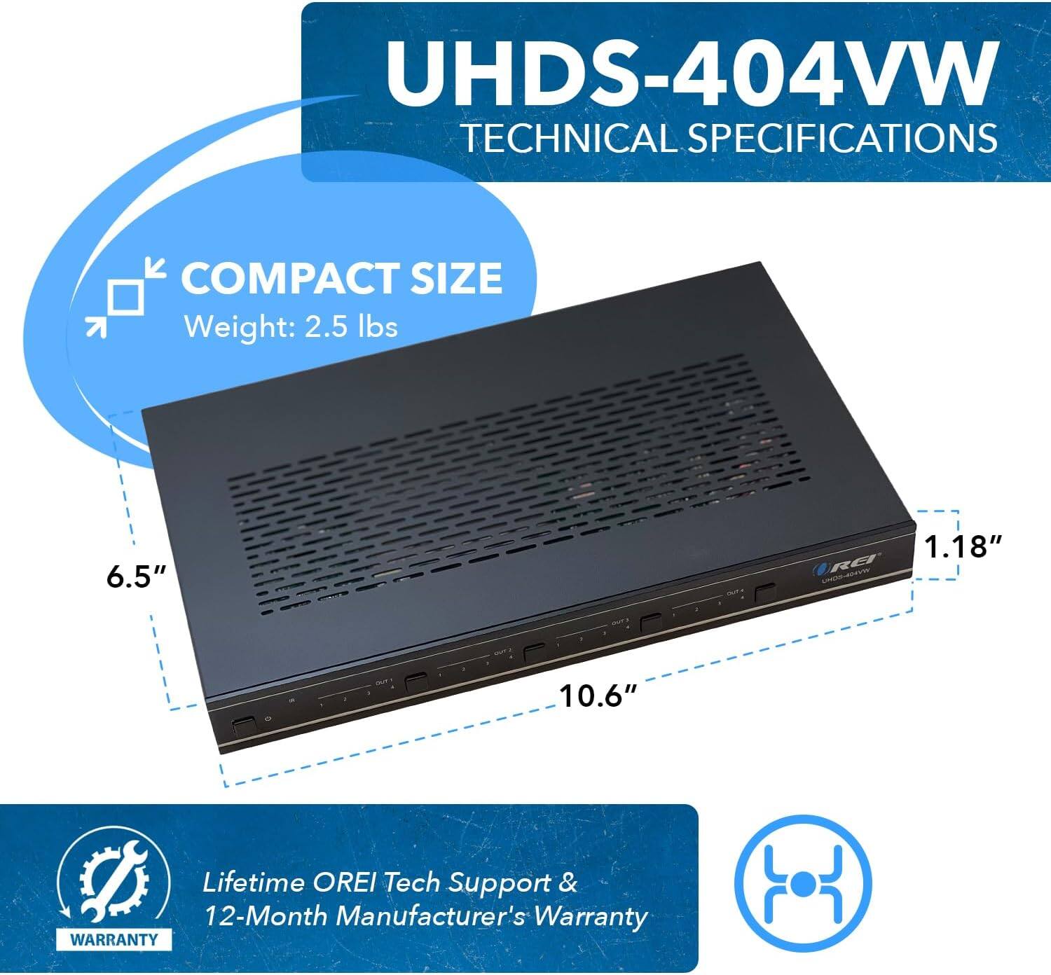 UHDS-404VW Technical Specifications

Compact Size
- Weight: 2.5 lbs
- Dimensions: 6.5" x 1.18" x 10.6"

Lifetime OREI Tech Support & 12-Month Manufacturer's Warranty