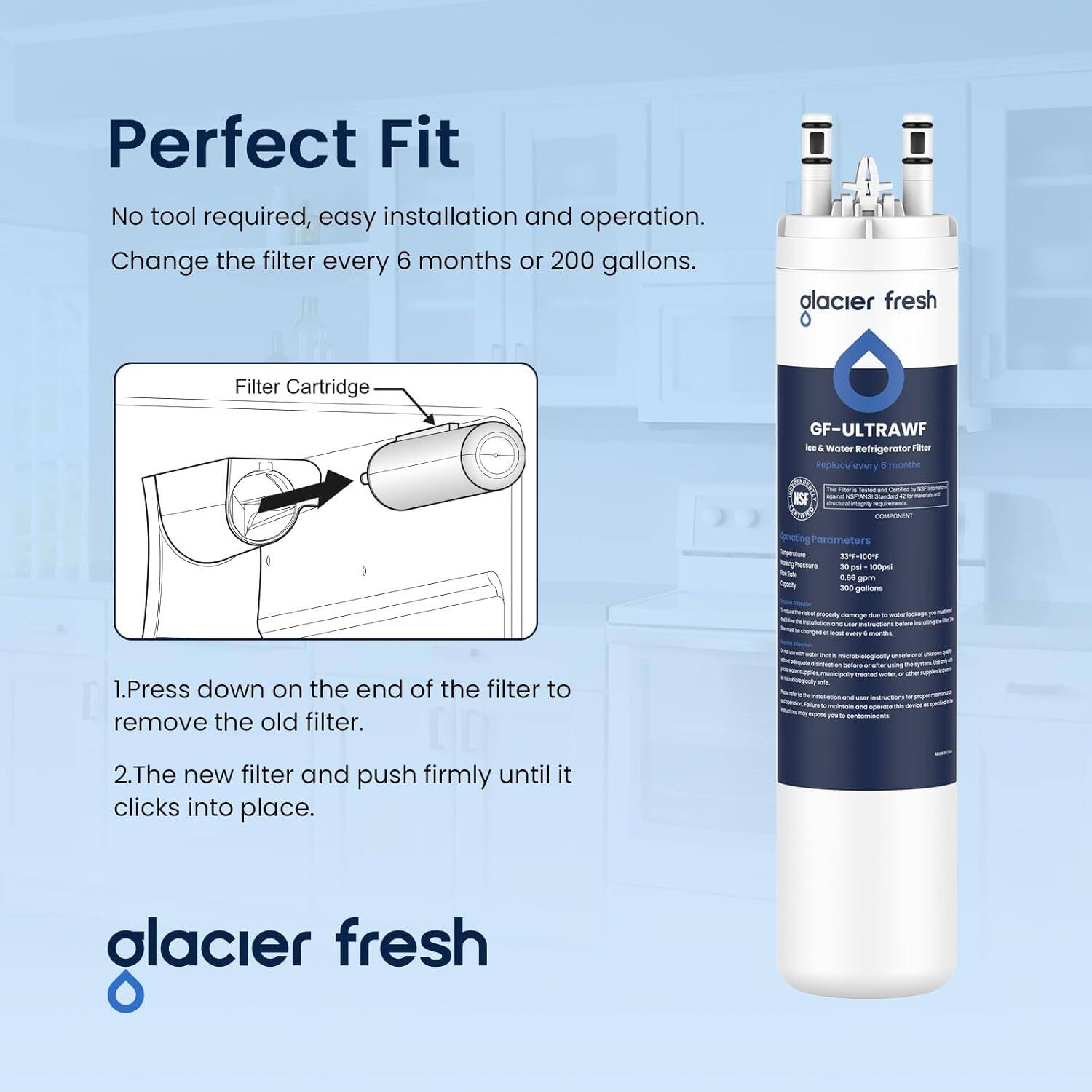 Perfect Fit  
No tool required, easy installation and operation.  
Change the filter every 6 months or 200 gallons.  

1. Press down on the end of the filter to remove the old filter.  
2. The new filter and push firmly until it clicks into place.  

glacier fresh  

GF-ULTRAWF  
Ice & Water Refrigerator Filter  
Replace every 6 months  

Operating Parameters  
Temperature: 32°F - 100°F  
Pressure: 30 - 100 psi  
Gallons: 300 gallons  

glacier fresh
