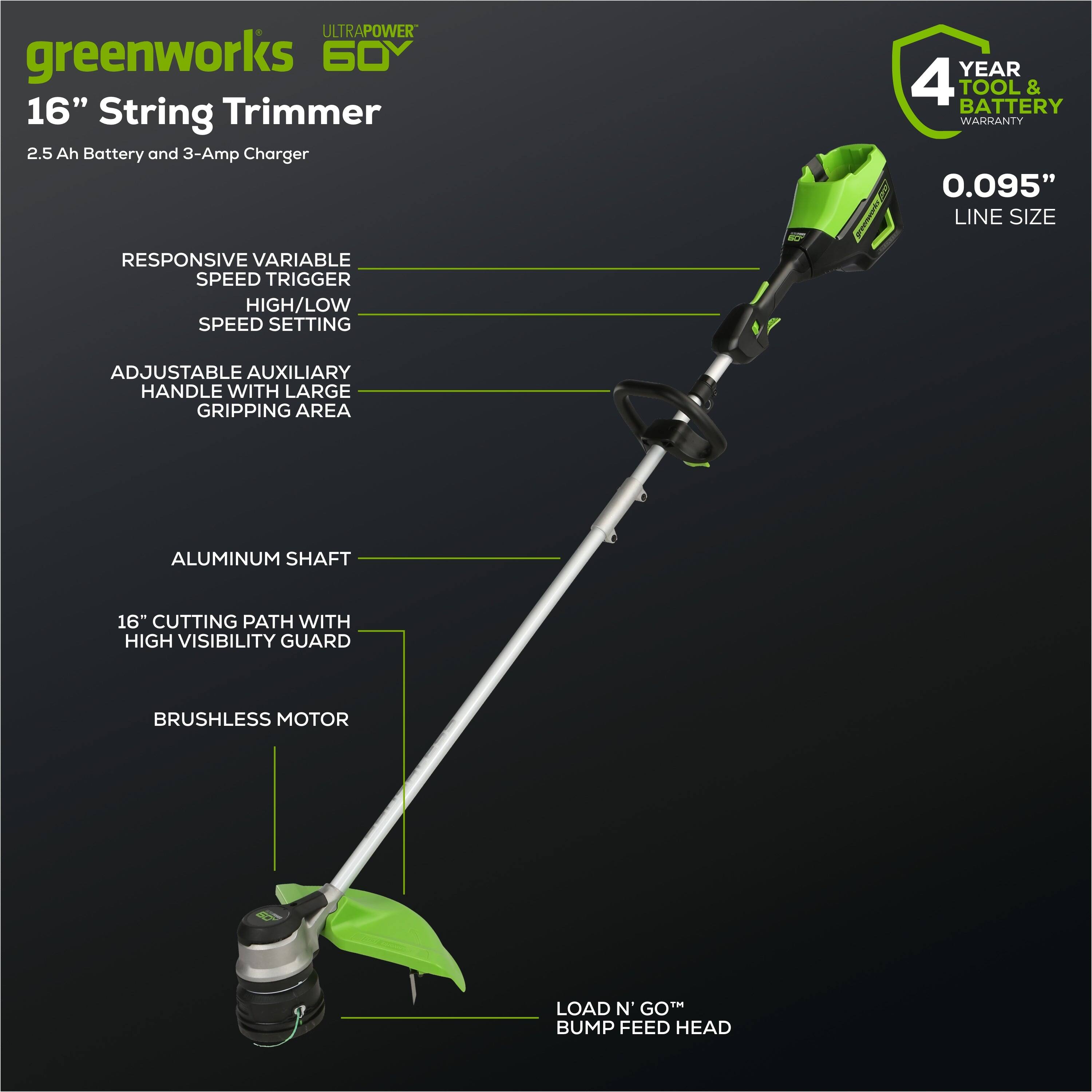 ULTRAPOWER greenworks 60V 16" String Trimmer  
2.5 Ah Battery and 3-Amp Charger  
4 YEAR TOOL & BATTERY WARRANTY  
0.095" LINE SIZE  
RESPONSIVE VARIABLE SPEED TRIGGER  
HIGH/LOW SPEED SETTING  
ADJUSTABLE AUXILIARY HANDLE WITH LARGE GRIPPING AREA  
ALUMINUM SHAFT  
16" CUTTING PATH WITH HIGH VISIBILITY GUARD  
BRUSHLESS MOTOR  
LOAD N' GO™ BUMP FEED HEAD