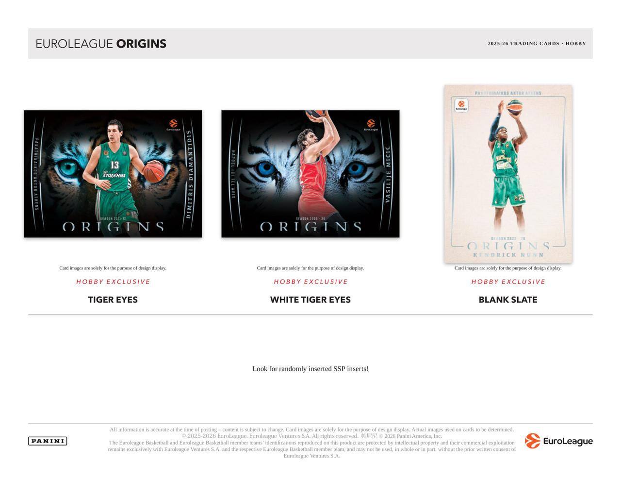 EUROLEAGUE ORIGINS  
2025-26 TRADING CARDS - HOBBY  

AETOR PANATHINAIKDS  
STOUOMA 13 DIAMANTIDIS  
ETOR SNONIY  
1ASOS 1-5  
DIMITRIS ORIGINS  
S NAPOEL  
MICIC  
BIAN  
VASILIJE  
SEAN  
ORIGINS  
........  
78  
ORIGINS  
KENDRICK NUNN  

Card images are solely for the purpose of design display.  
Hobby Exclusive  
Tiger Eyes  
White Tiger Eyes  
Blank Slate  

Look for randomly inserted SSP inserts!  

All information is accurate at the time of posting. Content is subject to change. Card images are solely for the purpose of design display. Actual images used on cards to be determined.  
© 2025-2026 EuroLeague. EuroLeague Ventures S.A. All rights reserved.  
© 2026 Panini America, Inc. The Euroleague Basketball and Euroleague Basketball member teams identifications reproduced on this product are protected by intellectual property and their commercial exploitation remains exclusively with EuroLeague Ventures S.A.