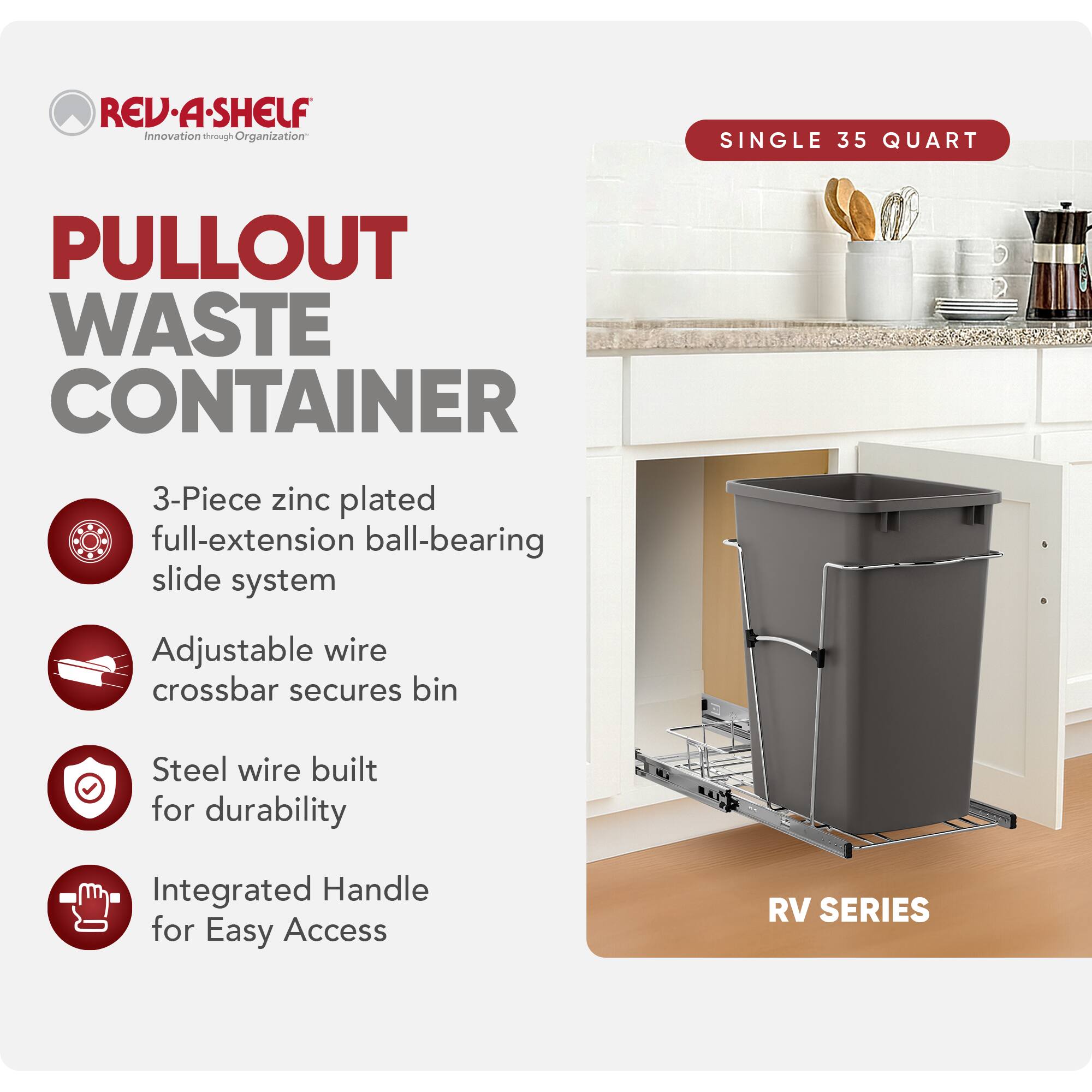 RED REV.A-SHELF Innovation through Organization  
SINGLE 35 QUART PULLOUT WASTE CONTAINER  
3-Piece zinc plated full-extension ball-bearing slide system  
Adjustable wire crossbar secures bin  
Steel wire built for durability  
Integrated Handle for Easy Access  
RV SERIES