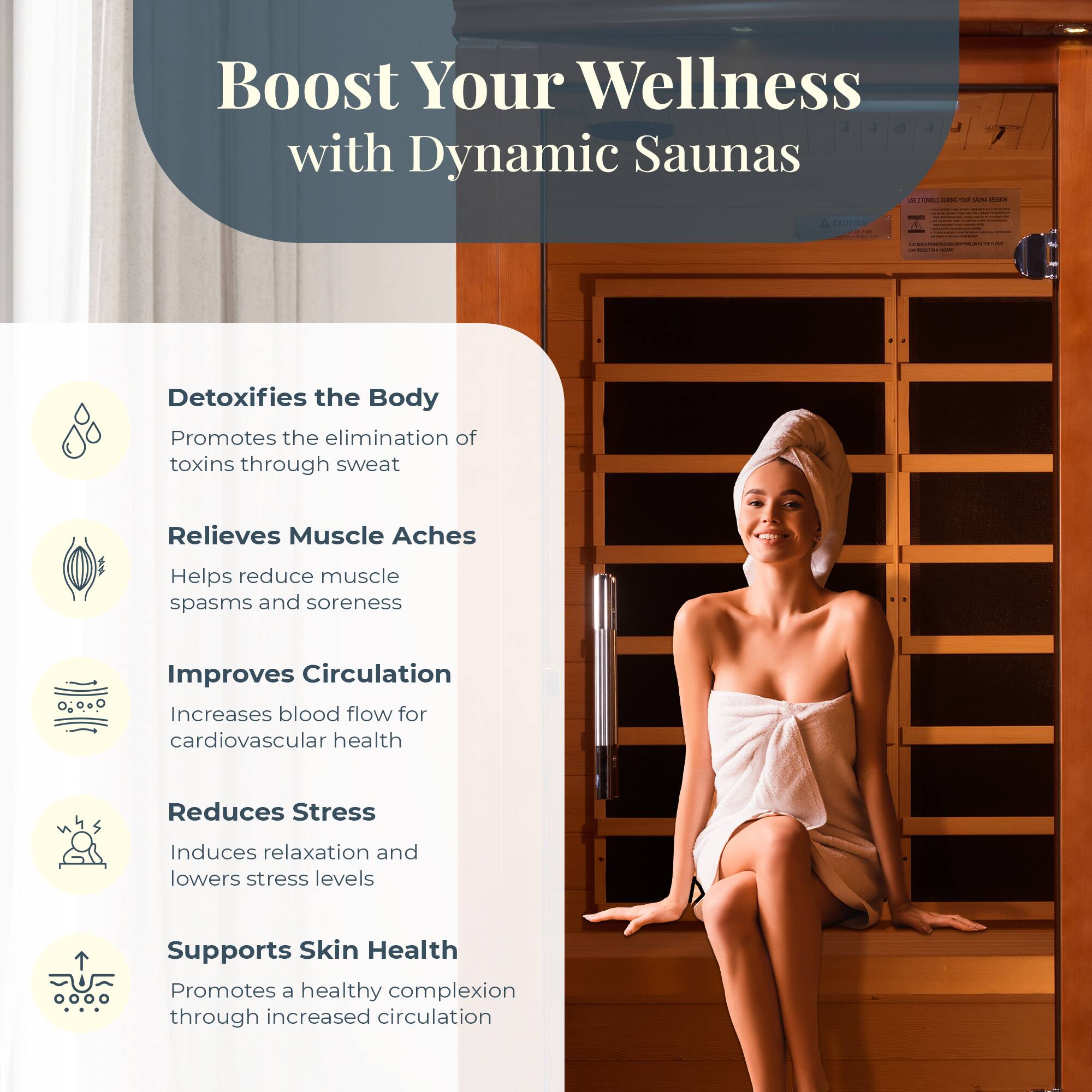 Boost Your Wellness with Dynamic Saunas

- Detoxifies the Body
  - Promotes the elimination of toxins through sweat

- Relieves Muscle Aches
  - Helps reduce muscle spasms and soreness

- Improves Circulation
  - Increases blood flow for cardiovascular health

- Reduces Stress
  - Induces relaxation and lowers stress levels

- Supports Skin Health
  - Promotes a healthy complexion through increased circulation