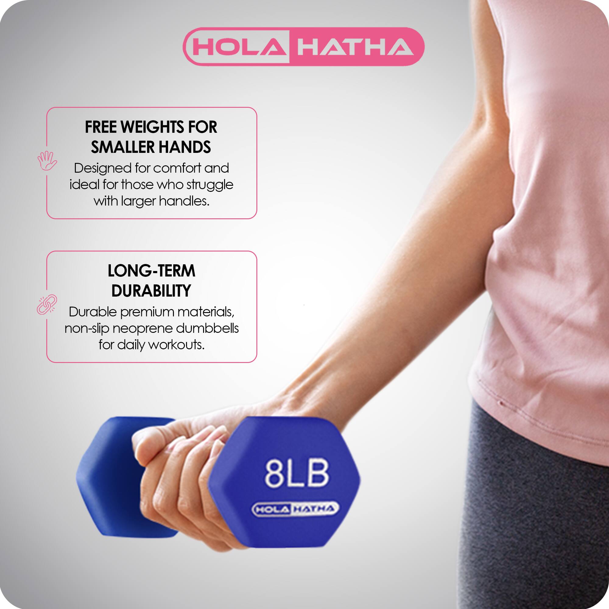 HOLA HATHA

FREE WEIGHTS FOR SMALLER HANDS  
Designed for comfort and ideal for those who struggle with larger handles.

LONG-TERM DURABILITY  
Durable premium materials, non-slip neoprene dumbbells for daily workouts.

8LB HOLA HATHA