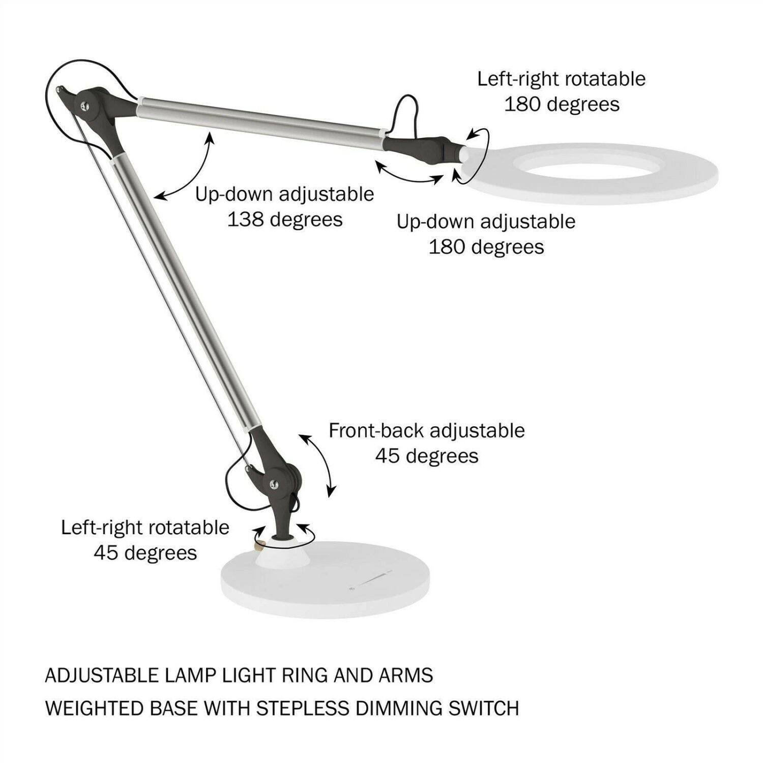 Left-right rotatable 180 degrees  
Up-down adjustable 138 degrees  
Up-down adjustable 180 degrees  
Front-back adjustable 45 degrees  
Left-right rotatable 45 degrees  

ADJUSTABLE LAMP LIGHT RING AND ARMS  
WEIGHTED BASE WITH STEPLESS DIMMING SWITCH