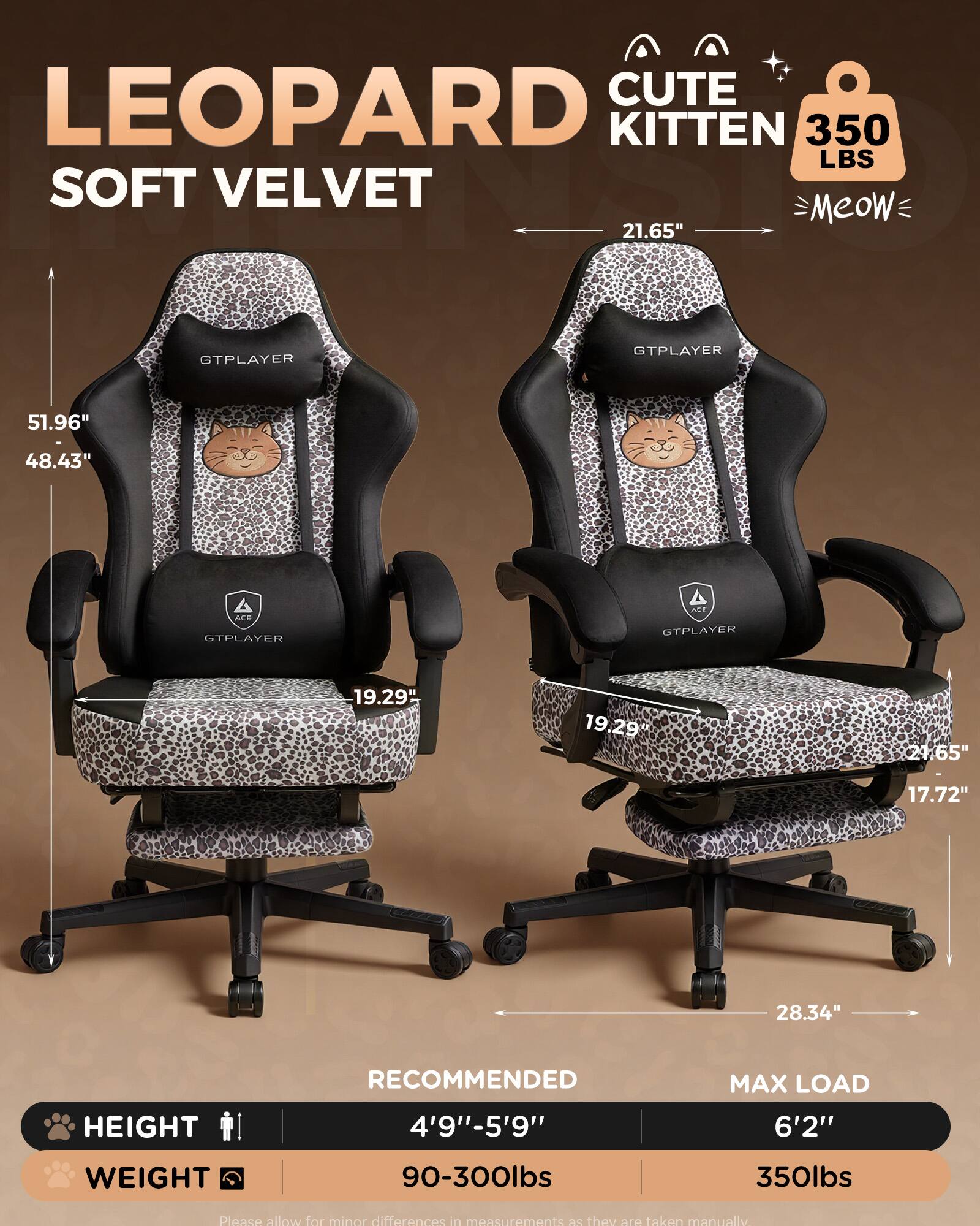 LEOPARD CUTE KITTEN 350 LBS SOFT VELVET  
Meow  
21.65"  
GTPLAYER  
51.96"  
48.43"  
19.29"  
17.72"  
28.34"  
HEIGHT RECOMMENDED 4'9"-5'9"  
MAX LOAD 6'2"  
WEIGHT 90-300lbs 350lbs  
Please allow for minor differences in measurements as they are taken manually