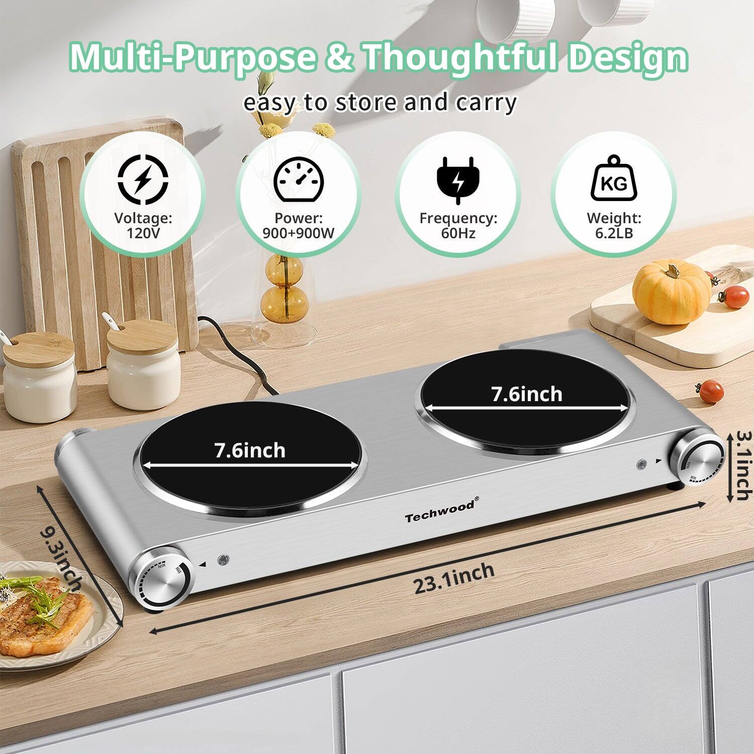 Multi-Purpose & Thoughtful Design  
easy to store and carry  

- Voltage: 120V  
- Power: 900+900W  
- Frequency: 60Hz  
- Weight: 6.2LB  

Dimensions:  
- 9.3 inch  
- 7.6 inch  
- 7.6 inch  
- 23.1 inch  
- 3.1 inch  

Techwood