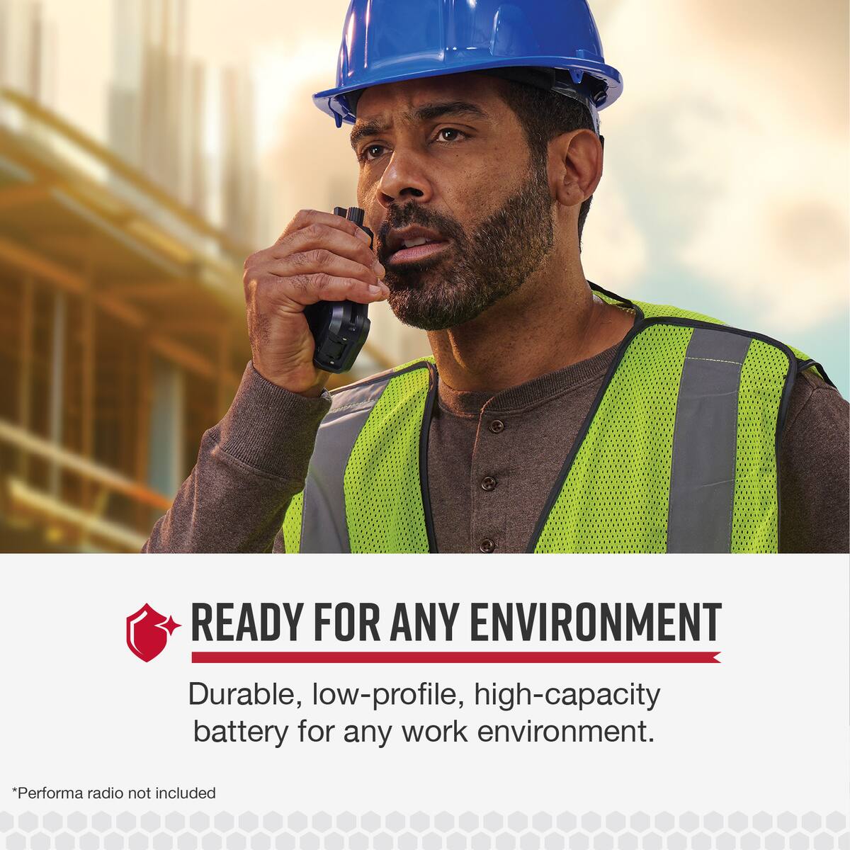 READY FOR ANY ENVIRONMENT Durable, low-profile, high-capacity battery for any work environment. *Performa radio not included.