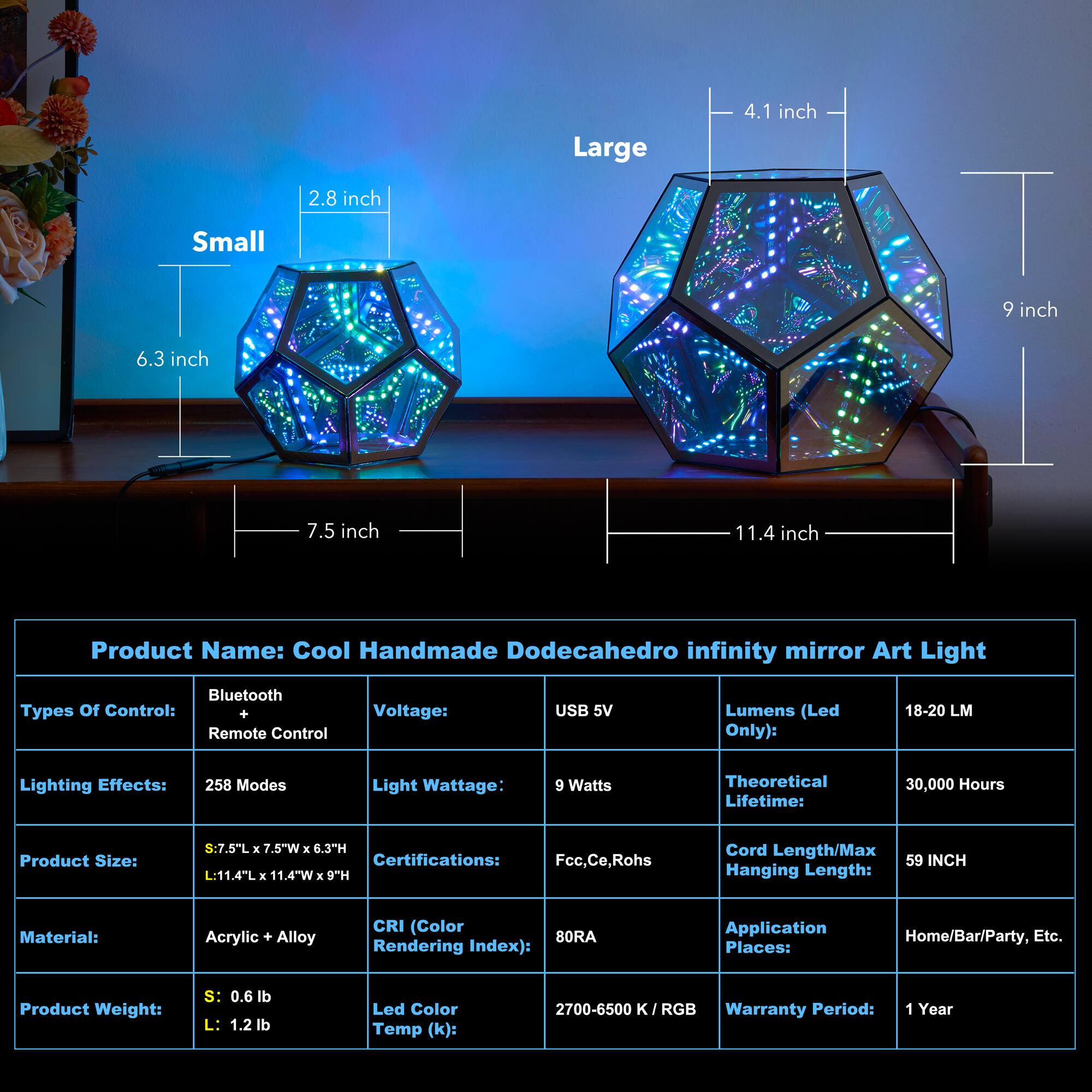 Large: 4.1 inch, 9 inch, 11.4 inch
Small: 2.8 inch, 6.3 inch, 7.5 inch
Product Name: Cool Handmade Dodecahedro infinity mirror Art Light
Bluetooth Types Of Control: Remote Control
Voltage: USB 5V
Lumens (Led Only): 18-20 LM
Lighting Effects: 258 Modes
Light Wattage: 9 Watts
Theoretical Lifetime: 30,000 Hours
Product Size: S:7.5"L x 7.5"W x 6.3TH
Certifications: Fcc,Ce,Rohs
Cord Length/Max Hanging Length: 59 INCH
Material: Acrylic + Alloy
CRI (Color Rendering Index): 80RA
Application Places: Home/Bar/Party, Etc.
Product Weight: s: 0.6 lb L: 1.2 lb
Led Color Temp (k): 2700-6500  RGB
Warranty Period: 1 Year