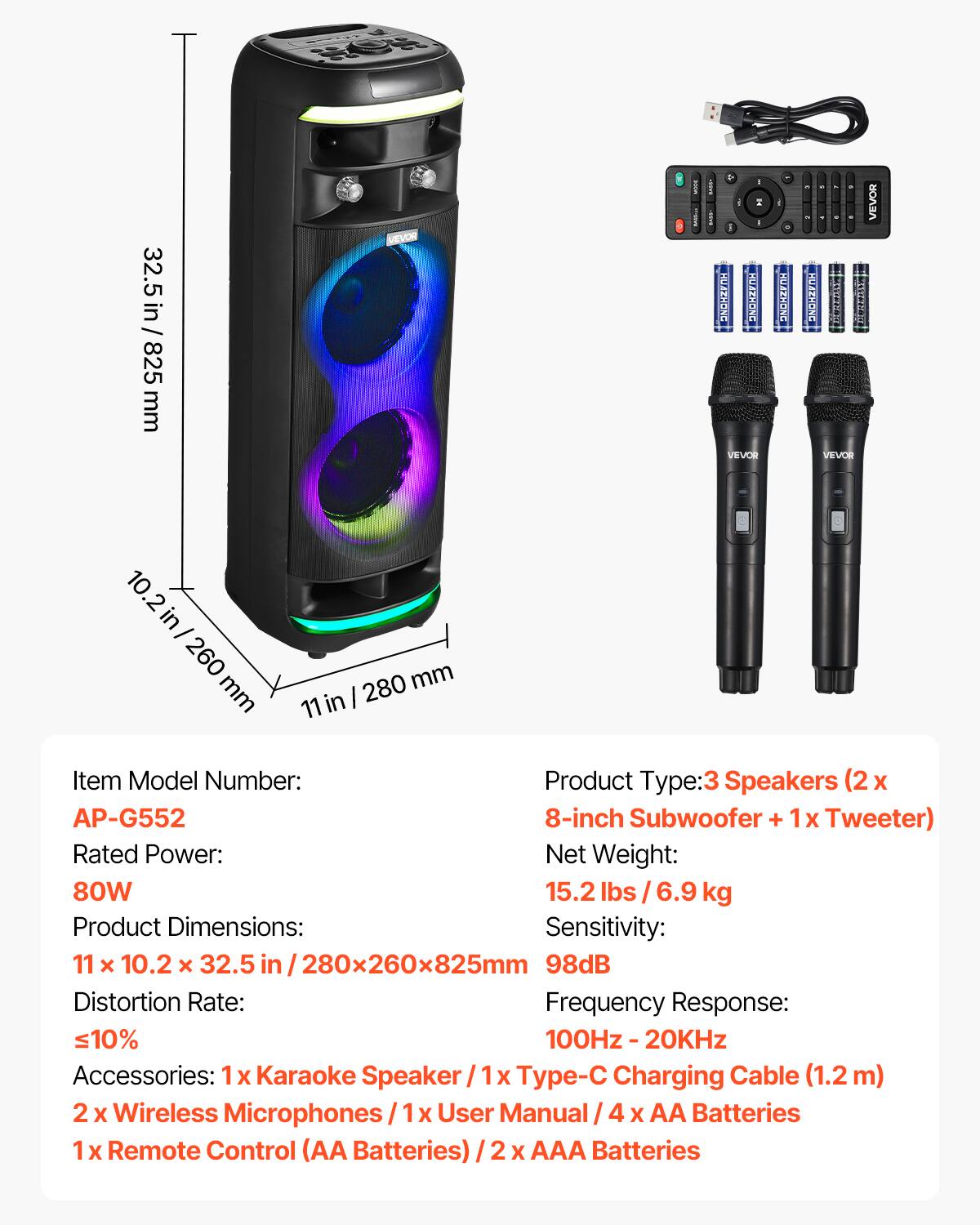 32.5 in / 825 mm

- I HUAZHONG HUAZHONG VEVOR
- HUAZHONG DUREDAY TIBRESS VEVOR

in I 260 mm
280 mm 11 in

Item Model Number: AP-G552
Product Type: 3 Speakers (2 x 8-inch Subwoofer + 1x Tweeter)
Rated Power: 80W
Net Weight: 15.2 lbs / 6.9 kg
Product Dimensions: 11 x 10.2 x 32.5 in / 280x260x825mm
Sensitivity: 98dB
Distortion Rate: ≤10%
Frequency Response: 100Hz - 20KHz

Accessories: 
- 1x Karaoke Speaker
- 1x Type-C Charging Cable (1.2m)
- 2x Wireless Microphones
- 1x User Manual
- 4x AA Batteries
- 1x Remote Control (AA Batteries)
- 2x AAA Batteries