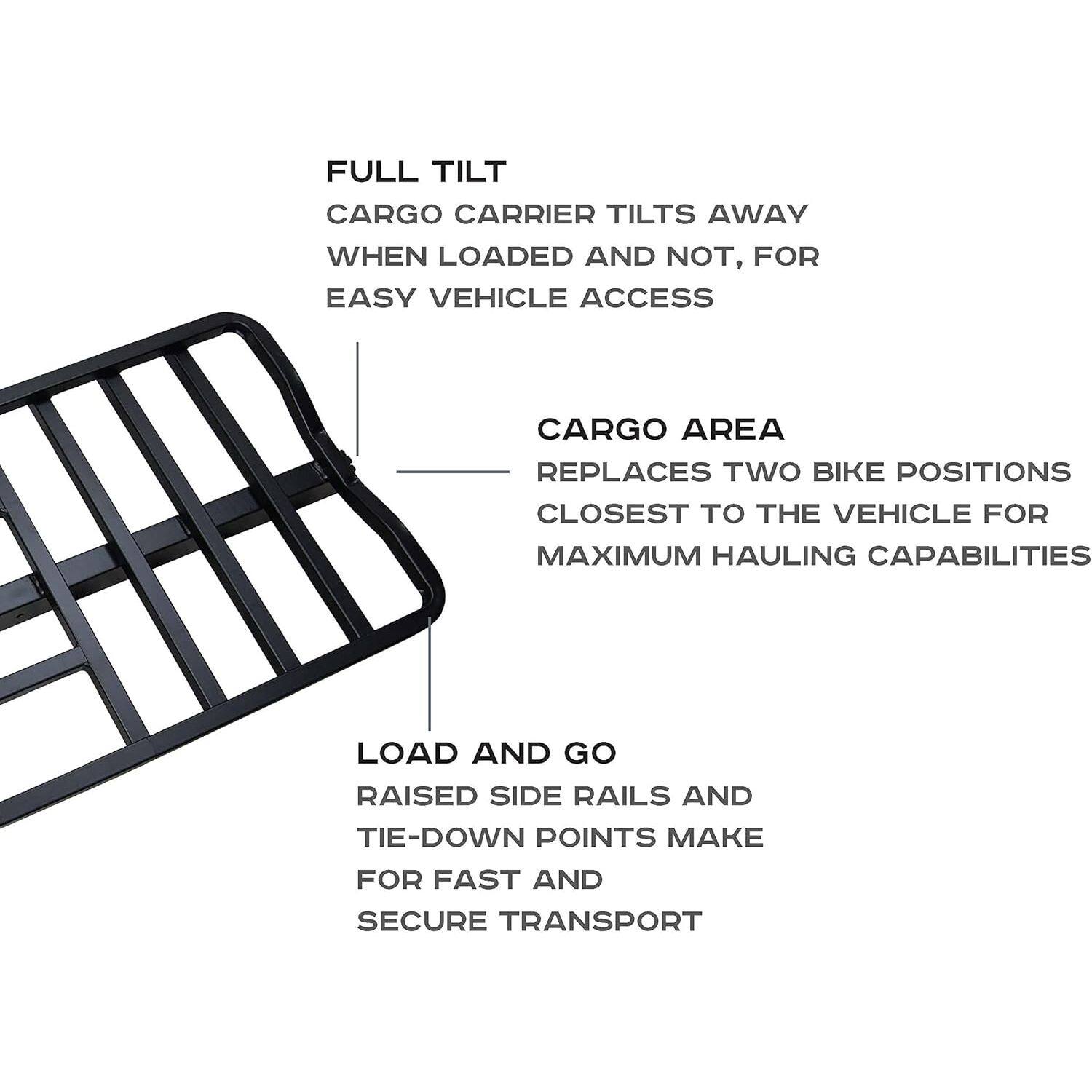 FULL TILT CARGO CARRIER TILTS AWAY WHEN LOADED AND NOT, FOR EASY VEHICLE ACCESS  
CARGO AREA REPLACES TWO BIKE POSITIONS CLOSEST TO THE VEHICLE FOR MAXIMUM HAULING CAPABILITIES  
LOAD AND GO RAISED SIDE RAILS AND TIE-DOWN POINTS MAKE FOR FAST AND SECURE TRANSPORT