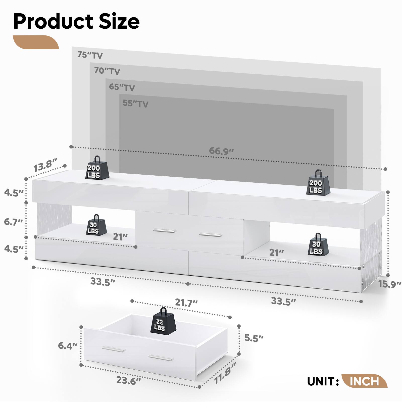 Product Size

- 75" TV
- 70" TV
- 65" TV
- 55" TV

Dimensions:
- 66.9" (Width)
- 13.8" (Depth)
- 4.5" (Height)
- 6.7" (Height)
- 21" (Drawer Width)
- 21" (Drawer Width)
- 33.5" (Width)
- 21.7" (Drawer Width)
- 23.6" (Drawer Width)
- 15.9" (Depth)
- 6.4" (Height)
- 5.5" (Height)
- 11.8" (Height)

Weights:
- 200 LBS
- 30 LBS
- 30 LBS
- 22 LBS

UNIT: INCH