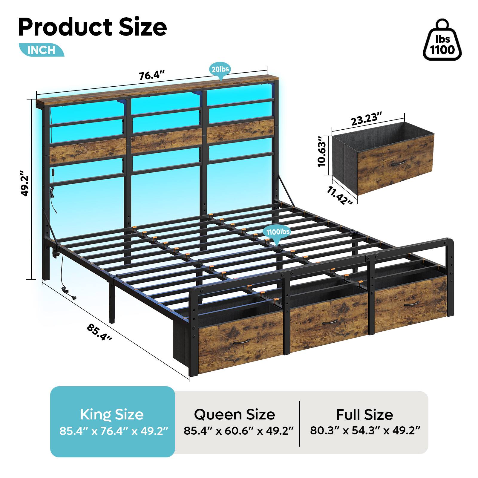 Product Size INCH

Ibs 1100

76.4"

20lbs

49.2"

23.23"

10.63"

11.42"

1100lbs

85.4"

King Size

Queen Size

Full Size

85.4" x 76.4" x 49.2"

85.4" x 60.6" x 49.2"

80.3" x 54.3" x 49.2"