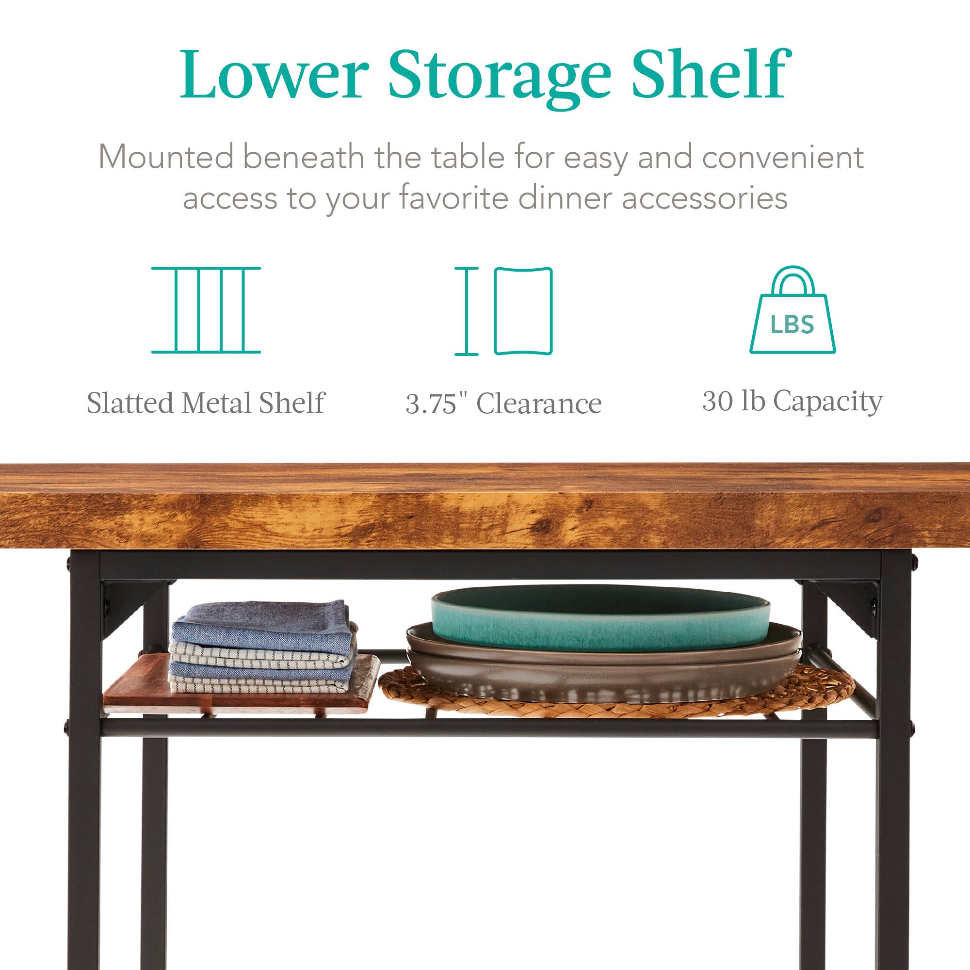 Lower Storage Shelf

Mounted beneath the table for easy and convenient access to your favorite dinner accessories

Slatted Metal Shelf  
3.75" Clearance  
30 lb Capacity