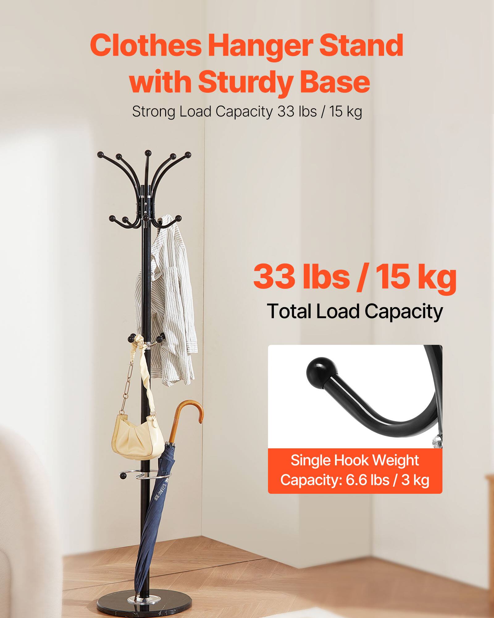Clothes Hanger Stand with Sturdy Base  
Strong Load Capacity 33 lbs / 15 kg  

33 lbs / 15 kg  
Total Load Capacity  

Single Hook Weight Capacity: 6.6 lbs / 3 kg