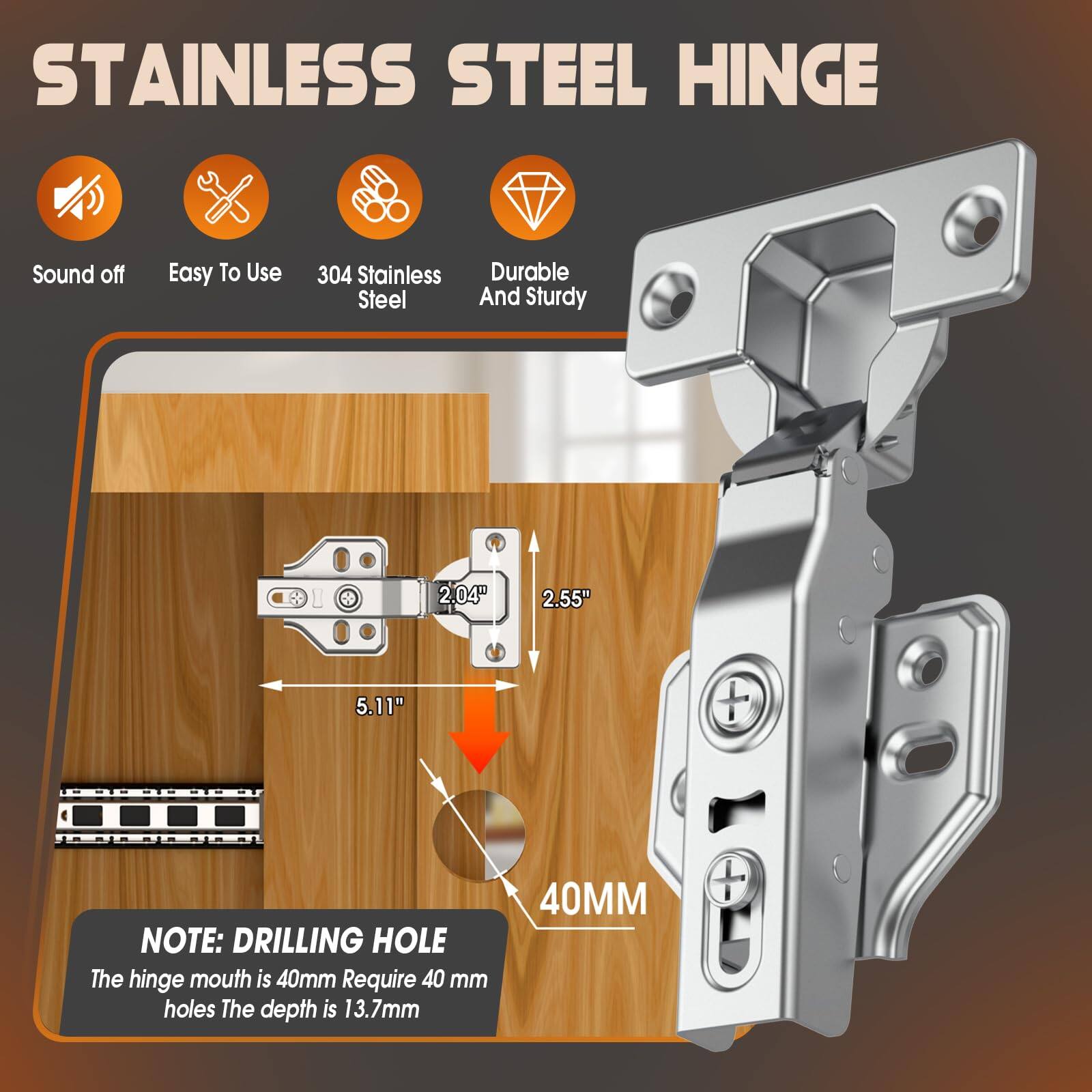 STAINLESS STEEL HINGE

- Sound off
- Easy To Use
- 304 Stainless Steel
- Durable And Sturdy

2.04" x 2.55" x 5.11"

NOTE: DRILLING HOLE
The hinge mouth is 40mm. Require 40 mm holes. The depth is 13.7mm.