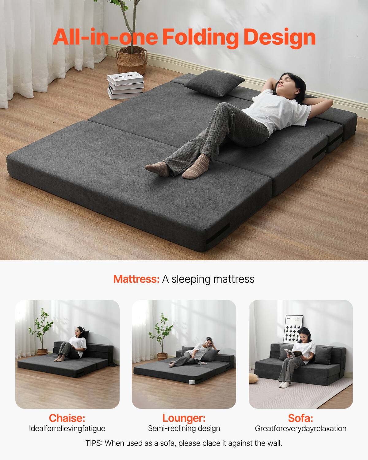 All-in-one Folding Design

Mattress: A sleeping mattress

Chaise: Ideal for relieving fatigue

Lounger: Semi-reclining design

Sofa: Great for everyday relaxation

TIPS: When used as a sofa, please place it against the wall.
